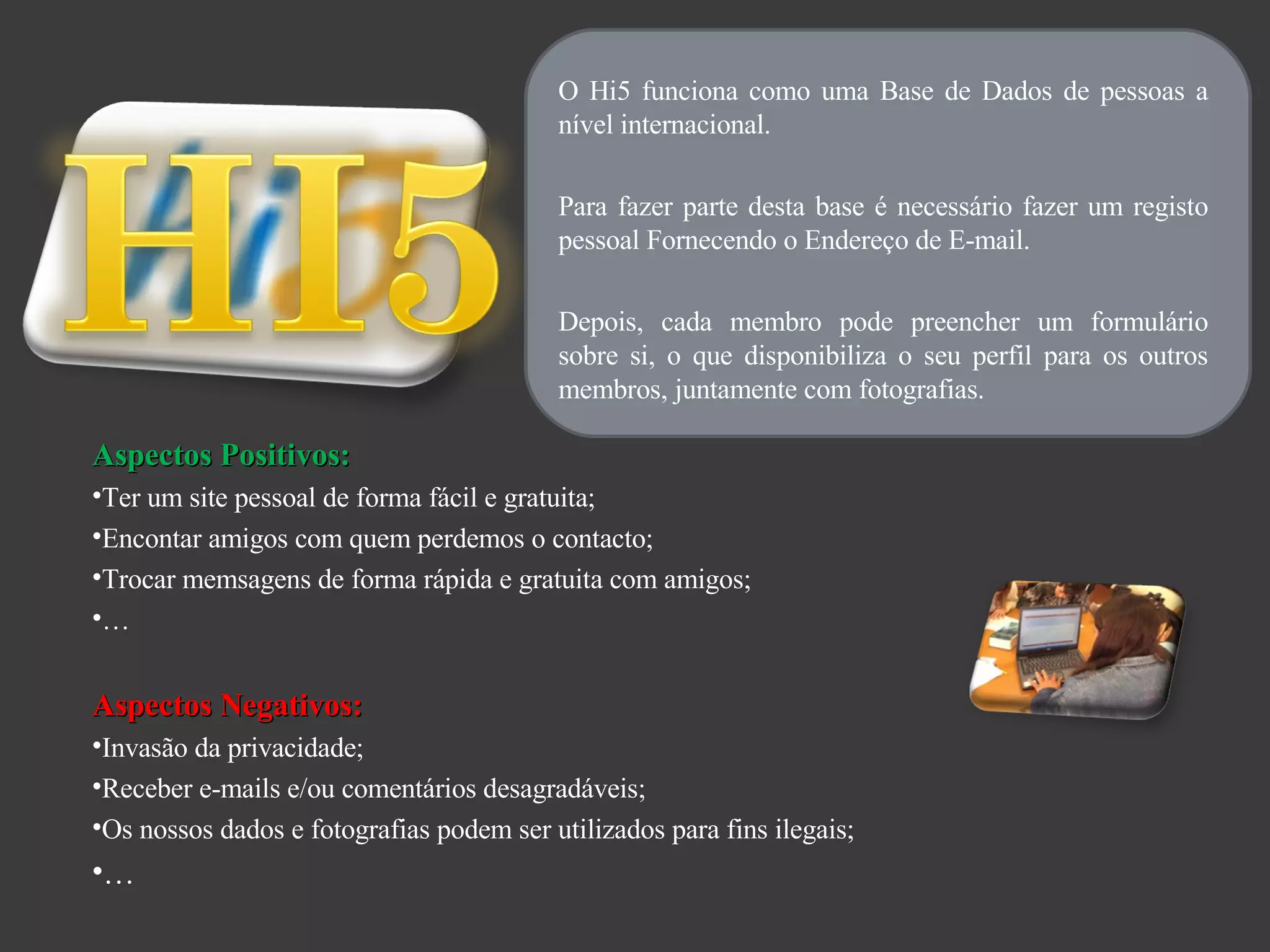 O Hi5 funciona como uma Base de Dados de pessoas a nível internacional. Para fazer parte desta base é necessário fazer um registo pessoal Fornecendo o Endereço de E-mail. Depois, cada membro pode preencher um formulário sobre si, o que disponibiliza o seu perfil para os outros membros, juntamente com fotografias. Aspectos Positivos: Ter um site pessoal de forma fácil e gratuita; Encontar amigos com quem perdemos o contacto; Trocar memsagens de forma rápida e gratuita com amigos; … Aspectos Negativos: Invasão da privacidade; Receber e-mails e/ou comentários desagradáveis; Os nossos dados e fotografias podem ser utilizados para fins ilegais; … 