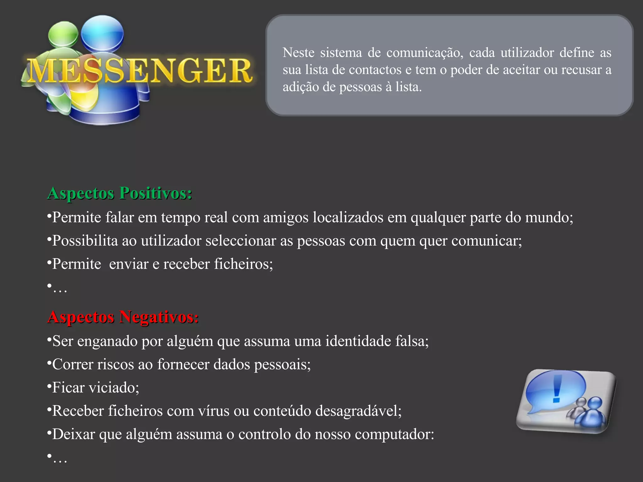 Neste sistema de comunicação, cada utilizador define as sua lista de contactos e tem o poder de aceitar ou recusar a adição de pessoas à lista. Aspectos Positivos: Permite falar em tempo real com amigos localizados em qualquer parte do mundo; Possibilita ao utilizador seleccionar as pessoas com quem quer comunicar; Permite  enviar e receber ficheiros; … Aspectos Negativos : Ser enganado por alguém que assuma uma identidade falsa; Correr riscos ao fornecer dados pessoais; Ficar viciado; Receber ficheiros com vírus ou conteúdo desagradável; Deixar que alguém assuma o controlo do nosso computador:  … 