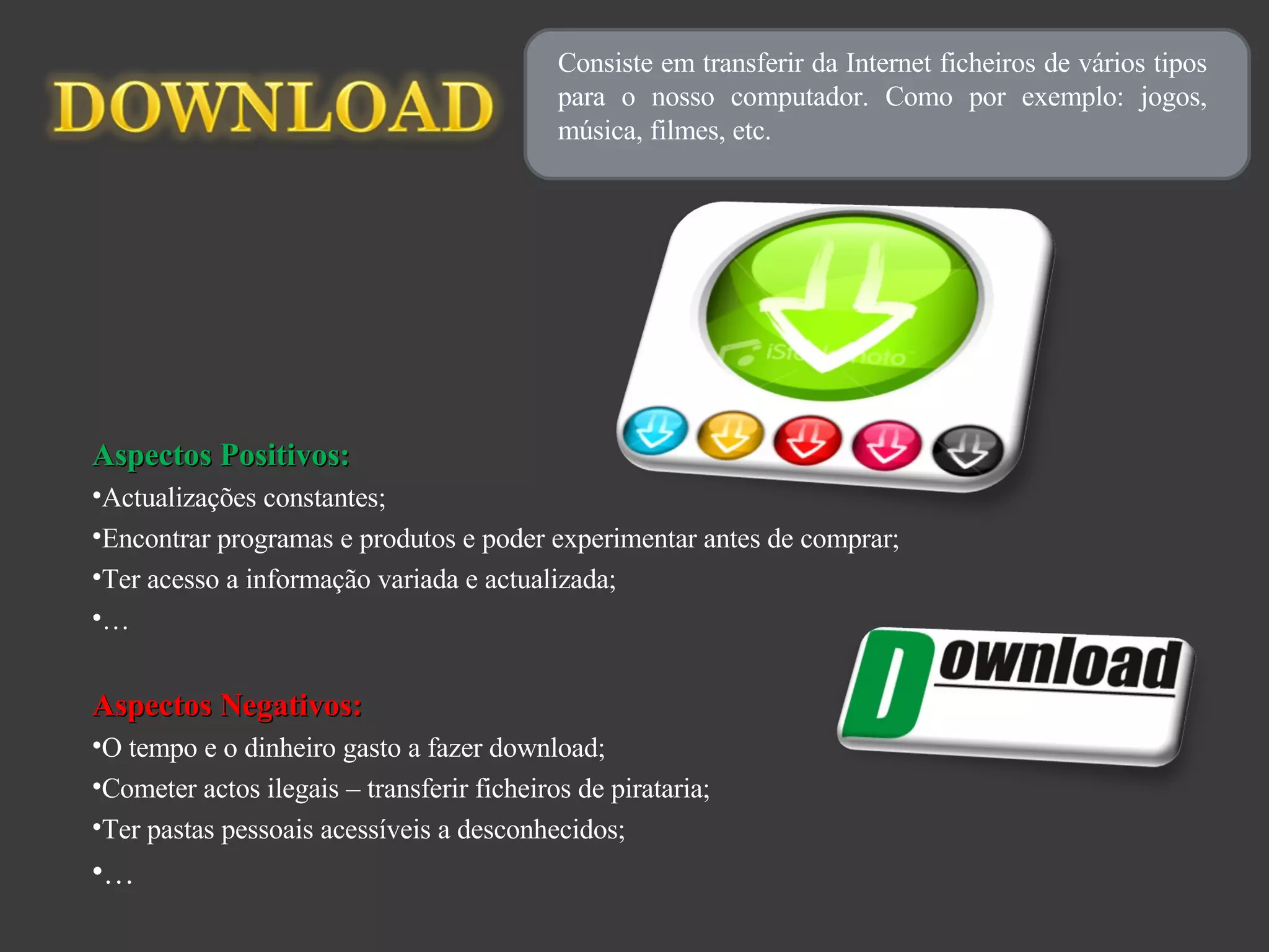 Consiste em transferir da Internet ficheiros de vários tipos para o nosso computador. Como por exemplo: jogos, música, filmes, etc. Aspectos Positivos: Actualizações constantes; Encontrar programas e produtos e poder experimentar antes de comprar; Ter acesso a informação variada e actualizada; … Aspectos Negativos: O tempo e o dinheiro gasto a fazer download; Cometer actos ilegais – transferir ficheiros de pirataria; Ter pastas pessoais acessíveis a desconhecidos; … 