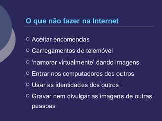 O que não fazer na Internet Aceitar encomendas Carregamentos de telemóvel ‘ namorar virtualmente’ dando imagens Entrar nos computadores dos outros Usar as identidades dos outros Gravar nem divulgar as imagens de outras pessoas 