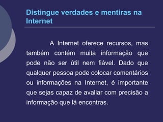 Distingue verdades e mentiras na Internet A Internet oferece recursos, mas também contém muita informação que pode não ser útil nem fiável. Dado que qualquer pessoa pode colocar comentários ou informações na Internet, é importante que sejas capaz de avaliar com precisão a informação que lá encontras. 