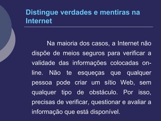 Distingue verdades e mentiras na Internet Na maioria dos casos, a Internet não dispõe de meios seguros para verificar a validade das informações colocadas on-line. Não te esqueças que qualquer pessoa pode criar um sítio Web, sem qualquer tipo de obstáculo. Por isso, precisas de verificar, questionar e avaliar a informação que está disponível. 