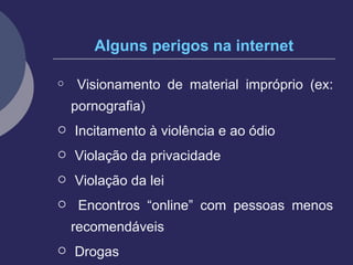 Alguns perigos na internet Visionamento de material impróprio (ex: pornografia) Incitamento à violência e ao ódio Violação da privacidade Violação da lei Encontros “online” com pessoas menos recomendáveis  Drogas 