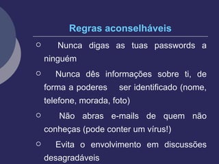 Regras aconselháveis Nunca digas as tuas passwords a ninguém Nunca dês informações sobre ti, de forma a poderes  ser identificado (nome, telefone, morada, foto) Não abras e-mails de quem não conheças (pode conter um vírus!) Evita o envolvimento em discussões desagradáveis 
