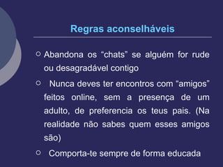 Regras aconselháveis Abandona os “chats” se alguém for rude ou desagradável contigo Nunca deves ter encontros com “amigos” feitos online, sem a presença de um adulto, de preferencia os teus pais. (Na realidade não sabes quem esses amigos são) Comporta-te sempre de forma educada  