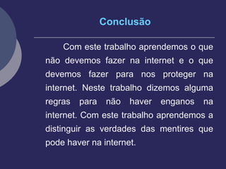 Conclusão Com este trabalho aprendemos o que não devemos fazer na internet e o que devemos fazer para nos proteger na internet. Neste trabalho dizemos alguma regras para não haver enganos na internet. Com este trabalho aprendemos a distinguir as verdades das mentires que pode haver na internet.  