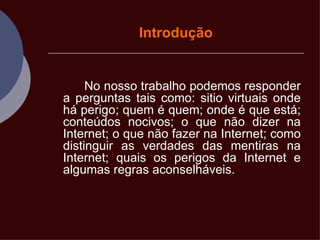 Introdução No nosso trabalho podemos responder a perguntas tais como: sitio virtuais onde há perigo; quem é quem; onde é que está; conteúdos nocivos; o que não dizer na Internet; o que não fazer na Internet; como distinguir as verdades das mentiras na Internet; quais os perigos da Internet e algumas regras aconselháveis.  