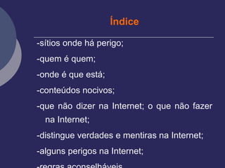 Índice -sítios onde há perigo; -quem é quem; -onde é que está; -conteúdos nocivos; -que não dizer na Internet; o que não fazer na Internet;  -distingue verdades e mentiras na Internet;  -alguns perigos na Internet;  -regras aconselháveis.  