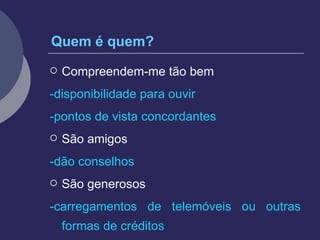 Quem é quem? Compreendem-me tão bem -disponibilidade para ouvir -pontos de vista concordantes São amigos -dão conselhos São generosos -carregamentos de telemóveis ou outras formas de créditos 