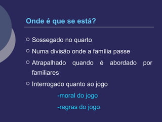 Onde é que se está? Sossegado no quarto Numa divisão onde a família passe Atrapalhado quando é abordado por familiares Interrogado quanto ao jogo -moral do jogo -regras do jogo 