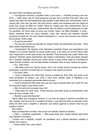 Perigosa Atração

era quem Ryan acreditava que fosse.
    — Há algumas semanas, completei vinte e nove anos. — Rachell começou com tom
firme. — Sabe disso, não é? Você perguntou por que vim a Londres. Pois bem, sabe que
passei boa parte da vida trabalhando pela posição e pelo status que, francamente, você e
Johnny têm. Que meu pai teve. De certa forma, queria que soubesse que sou digna do
posto que ocupo na D&B em Dublin. Deve ter notado que meu compromisso com a
carreira é inabalável, tanto que, praticamente, não me dedico a outros interesses na vida.
Fiz escolhas. Só Deus sabe os erros que cometi. Quero ver Mary Elizabeth. E você...
Quero consertar erros do nosso passado. Você não merecia ser atacado naquele
momento de tanta dor. Eu errei. Depois desapareci e... nunca mais tivemos uma chance
de conversar. Sobre nada.
    — O que há para falar?
    — Por que tem sempre de dificultar as coisas? Estou me esforçando para falar... Para
dizer coisas importantes que...
    — Importantes? De repente você reaparece querendo limpar sua consciência com
relação a um evento ocorrido há quase quatro anos, e eu tenho de ouvi-la? Devo estar
aqui, disponível e pronto para acatar sua decisão? Para amenizar sua culpa? Aliviar seu
remorso? Rachell, esses sentimentos são inúteis e infundados. Tudo que disse naquele
dia é verdade. Kathleen morreu por minha causa, e essa minha culpa se manifesta de
várias formas. Portanto, não me faça lembrar o passado. Não, se quer mesmo me ajudar.
    — Eu... sinto muito.
    — Não sabe quem sou. Nunca soube. Vivia num mundo próprio cercada de sonhos
grandiosos, e sempre foi muito boa em conseguir tudo aquilo que queria.
    — Por favor, pare...
    — Você é madrinha da minha filha. Nunca a impedi de vê-la. Mas não quero ouvir
suas confissões só porque, aos vinte e nove anos, decidiu voltar à Inglaterra e se
reconciliar com o passado para poder dormir em paz.
    — Você é impossível! Não sabe nem por que estou tentando falar com você! Por que
vim procurá-lo agora, após tantos anos...
    — Não há nenhuma novidade nisso, há?
    — Voltei para ver você, Ryan. Tentei escrever para falar sobre os sentimentos mais
caros de meu coração, mas...
    — Rachell, o que está fazendo?
    Agora sabia que conseguira atingi-lo. E era hora de seguir o caminho escolhido por
seu coração. Era hora de ter a coragem de fazer o que devia ter feito no passado, muito
antes de olhar para o espelho e descobrir que estava jogando a própria vida fora por
orgulho e rancor.
    Ela o beijou.
    Ryan correspondeu ao beijo, mas só por um instante. Depois se afastou.
    — Não! — protestou angustiado. — Não posso fazer isso. Jamais haverá nada entre
nós, Rachell! Vá embora.
    Furiosa com a rejeição, incapaz de considerar que a atitude denotava respeito e
estima, ela o atacou:
    — Essa mulher não o ama, Ryan!

10
 