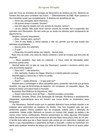 Perigosa Atração

para dar início ao processo de remoção de Devonshire da diretoria da Ore. Daremos ao
homem dez dias para considerar seu futuro. — Diferentemente da D&B, Ryan possuía a
Ore Industries quase que completamente. A diretoria era escolhida por ele.
    — Como seu advogado, devo informá-lo...
    — Há quanto tempo é casado, Smythe?
    — Isso tem alguma relação com seu acordo de noivado, senhor?
    — Já sou casado. Não pode haver nenhum acordo de noivado, daí a suspensão dos
contratos com Devonshire. Ele tem sorte por eu ainda me oferecer para compensá-lo de
alguma forma.
    Smythe o encarou boquiaberto.
    — Está... falando sério, senhor?
    — Sim. A srta. Bailey é minha esposa, e não vou permitir que ela seja levada aos
tablóides escandalosos.
    — Quinze anos. Em setembro.
    — O quê?
    — Perguntou há quanto tempo sou casado... Quinze anos.
   Ryan tirou do bolso uma caixa de veludo contendo o anel de noivado que teria sido de
Gwyneth.
     — Meus parabéns. Aqui está um presente... e meus votos de felicidades pelos
próximos quinze anos.
    Rachell bebia chá na sala da casa dos Ravenspur, quando o mordomo entrou com
uma encomenda especial.
    — Para mim? — ela estranhou.
    — Sim, senhorita. Acabou de chegar. Brianna e o marido estavam curiosos.
    Rachell pegou a caixa e leu o nome no cartão.
    — É de Ryan.
    — Ryan? — repetiu Brianna. — O que pode ser?
    Rachell abriu a embalagem e olhou estupefata para o presente mais lindo que já havia
recebido. Um jogo de ferramentas de desenho. Um compasso, um esquadro, régua... Na
tampa do estojo uma placa trazia a inscrição:
   Sociedade Real Britânica de Arquitetura, 1863.
    — Esses instrumentos eram de Ryan — Rachell constatou encantada.
    Simbólico. Simples. Direto. Uma declaração de intenção. Romântica e absolutamente
inesperada, especialmente para um homem que nunca dividia ou emprestava seus
brinquedos.
    Por Ravenspur, Rachell soube que no passado Bathwick havia tentado estudar e se
preparar para administrar os negócios da família, mas fora impedido pelo pai que,
aristocrata, julgava inferior qualquer tipo de ocupação voltada para a obtenção de
rendimento. Desde então, Bathwick se tornara um homem fútil, adepto da bebida e de
outros vícios menos confessáveis. Brianna acrescentara ao relato algumas informações
sobre Devonshire, tais como sua tentativa de arruinar Ryan havia pouco mais de um ano.
A família toda sabia que ela e Ryan haviam sido unidos por um matrimônio realizado por
David, o que impossibilitava o casamento de Ryan e Gwyneth, e todos se mantinham em
alerta para qualquer tentativa de ataque por parte de Devonshire. Brianna só queria saber

100
 