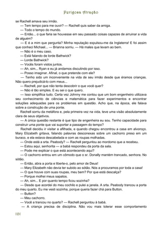 Perigosa Atração

se Rachell amava seu irmão.
    — Tem tempo para me ouvir? — Rachell quis saber da amiga.
    — Todo o tempo do mundo.
    — Então... o que faria se houvesse em seu passado coisas capazes de arruinar a vida
de alguém?
    — E é a mim que pergunta? Minha reputação expulsou-me da Inglaterra! E foi assim
que conheci Michael... — Brianna sorriu. — Há males que levam ao bem.
    — Não é o meu caso.
    — Está falando de lorde Bathwick?
    — Lorde Bathwick?
    — Vocês foram vistos juntos.
    — Ah, sim... Ryan e eu já andamos discutindo por isso.
    — Posso imaginar. Afinal, o que pretende com ele?
    — Tenho sido um inconveniente na vida de seu irmão desde que éramos crianças.
Não quero prejudicá-lo com meus...
    — Rachell, por que não tenta descobrir o que você quer?
    — Não é tão simples. E eu sei o que quero.
    — Isso simplifica tudo. Certa vez Johnny me contou que um bom engenheiro utilizava
seu conhecimento de ciências e matemática para fazer experimentos e encontrar
soluções adequadas para os problemas em questão. Acho que, na época, ele falava
sobre a construção de uma ponte.
    Rachell sorriu da metáfora e, pela primeira vez na vida, teve uma visão absolutamente
clara de seus objetivos.
    — A única questão restante é que tipo de engenheira eu sou. Tenho capacidade para
construir uma ponte que vai suportar a passagem do tempo?
    Rachell decidiu ir visitar a afilhada, e quando chegou encontrou a casa em alvoroço.
Mary Elizabeth gritava, falando palavras desconexas sobre um cachorro preso em um
buraco, e ela estava descabelada e com as roupas molhadas.
    — Onde está a srta. Peabody? — Rachell perguntou ao mordomo que a recebeu.
    — Estou aqui, senhorita — a babá respondeu da porta da sala.
    — Pode me explicar o que está acontecendo aqui?
    — O cachorro entrou em um cômodo que o sr. Donally mantém trancado, senhora. No
sótão.
    — Então, abra a porta e liberte-o, pelo amor de Deus!
    — Mary Elizabeth não devia ter subido ao sótão. Nós a procuramos por toda a casa!
    — O que houve com suas roupas, meu bem? Por que está descalça?
    — Porque molhei meus sapatos.
    — Ah, sim... E por quanto tempo ficou sozinha?
    — Desde que acordei do meu cochilo e pulei a janela. A srta. Peabody trancou a porta
do meu quarto. Eu me vesti sozinha, porque queria fazer chá para Button.
    — Button?
    — Meu cachorro.
    — Você a trancou no quarto? — Rachell perguntou à babá.
    — A criança precisa de disciplina. Não vou mais tolerar esse comportamento

101
 