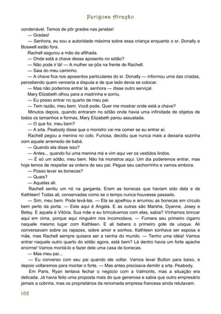 Perigosa Atração

condenável. Temos de pôr grades nas janelas!
    — Grades!
    — Senhora, eu sou a autoridade máxima sobre essa criança enquanto o sr. Donally e
Boswell estão fora.
    Rachell segurou a mão da afilhada.
    — Onde está a chave desse aposento no sótão?
    — Não pode ir lá! — A mulher se pôs na frente de Rachell.
    — Saia do meu caminho.
    — A chave fica nos aposentos particulares do sr. Donally — informou uma das criadas,
percebendo quem venceria a disputa e de que lado devia se colocar.
    — Mas não podemos entrar lá, senhora — disse outro serviçal.
    Mary Elizabeth olhou para a madrinha e sorriu.
    — Eu posso entrar no quarto de meu pai.
    — Tem razão, meu bem. Você pode. Quer me mostrar onde está a chave?
    Minutos depois, quando entraram no sótão onde havia uma infinidade de objetos de
todos os tamanhos e formas, Mary Elizabeth parou assustada.
    — O que foi, meu bem?
    — A srta. Peabody disse que o monstro vai me comer se eu entrar aí.
    Rachell pegou a menina no colo. Furiosa, decidiu que nunca mais a deixaria sozinha
com aquele arremedo de babá.
    — Quando ela disse isso?
    — Antes... quando fui uma menina má e vim aqui ver os vestidos lindos.
    — É só um sótão, meu bem. Não há monstros aqui. Um dia poderemos entrar, mas
hoje temos de respeitar as ordens de seu pai. Pegue seu cachorrinho e vamos embora.
    — Posso levar as bonecas?
    — Quais?
    — Aquelas ali.
    Rachell sentiu um nó na garganta. Eram as bonecas que haviam sido dela e de
Kathleen! Todas ali, conservadas como se o tempo nunca houvesse passado.
    — Sim, meu bem. Pode levá-las. — Ela se ajoelhou e arrumou as bonecas em círculo
bem perto da porta. — Esta aqui é Angela. E as outras são Marsha, Dyanne, Josey e
Betsy. E aquela é Vitória. Sua mãe e eu brincávamos com elas, sabia? Vínhamos brincar
aqui em cima, porque aqui ninguém nos incomodava. — Fumara seu primeiro cigarro
naquele mesmo lugar com Kathleen. E ali bebera o primeiro gole de uísque. Ali
conversavam sobre os rapazes, sobre amor e sonhos. Kathleen sonhava ser esposa e
mãe, mas Rachell sempre quisera ser a rainha do mundo. — Tenho uma idéia! Vamos
entrar naquele outro quarto do sótão agora, está bem? Lá dentro havia um forte apache
enorme! Vamos montá-lo e fazer dele uma casa de bonecas.
    — Mas meu pai...
    — Eu converso com seu pai quando ele voltar. Vamos levar Button para baixo, e
depois voltaremos para montar o forte. — Mas antes precisava demitir a srta. Peabody.
    Em Paris, Ryan tentava fechar o negócio com a Valmonts, mas a situação era
delicada. Já havia feito uma proposta mais do que generosa e sabia que outro empresário
jamais a cobriria, mas os proprietários da renomada empresa francesa ainda relutavam.

102
 