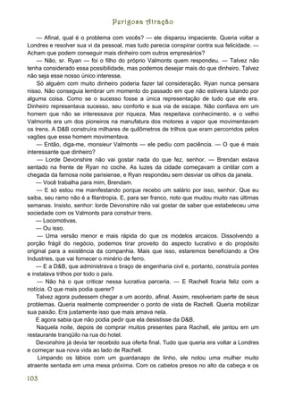 Perigosa Atração

    — Afinal, qual é o problema com vocês? — ele disparou impaciente. Queria voltar a
Londres e resolver sua vi da pessoal, mas tudo parecia conspirar contra sua felicidade. —
Acham que podem conseguir mais dinheiro com outros empresários?
    — Não, sr. Ryan — foi o filho do próprio Valmonts quem respondeu. — Talvez não
tenha considerado essa possibilidade, mas podemos desejar mais do que dinheiro. Talvez
não seja esse nosso único interesse.
    Só alguém com muito dinheiro poderia fazer tal consideração. Ryan nunca pensara
nisso. Não conseguia lembrar um momento do passado em que não estivera lutando por
alguma coisa. Como se o sucesso fosse a única representação de tudo que ele era.
Dinheiro representava sucesso, seu conforto e sua via de escape. Não confiava em um
homem que não se interessava por riqueza. Mas respeitava conhecimento, e o velho
Valmonts era um dos pioneiros na manufatura dos motores a vapor que movimentavam
os trens. A D&B construíra milhares de quilômetros de trilhos que eram percorridos pelos
vagões que esse homem movimentava.
    — Então, diga-me, monsieur Valmonts — ele pediu com paciência. — O que é mais
interessante que dinheiro?
    — Lorde Devonshire não vai gostar nada do que fez, senhor. --- Brendan estava
sentado na frente de Ryan no coche. As luzes da cidade começavam a cintilar com a
chegada da famosa noite parisiense, e Ryan respondeu sem desviar os olhos da janela.
    — Você trabalha para mim, Brendam.
    — E só estou me manifestando porque recebo um salário por isso, senhor. Que eu
saiba, seu ramo não é a filantropia. E, para ser franco, noto que mudou muito nas últimas
semanas. Insisto, senhor: lorde Devonshire não vai gostar de saber que estabeleceu uma
sociedade com os Valmonts para construir trens.
    — Locomotivas.
    — Ou isso.
    — Uma versão menor e mais rápida do que os modelos arcaicos. Dissolvendo a
porção frágil do negócio, podemos tirar proveito do aspecto lucrativo e do propósito
original para a existência da companhia. Mais que isso, estaremos beneficiando a Ore
Industries, que vai fornecer o minério de ferro.
    — E a D&B, que administrava o braço de engenharia civil e, portanto, construía pontes
e instalava trilhos por todo o país.
    — Não há o que criticar nessa lucrativa parceria. — E Rachell ficaria feliz com a
notícia. O que mais podia querer?
    Talvez agora pudessem chegar a um acordo, afinal. Assim, resolveriam parte de seus
problemas. Queria realmente compreender o ponto de vista de Rachell. Queria mobilizar
sua paixão. Era justamente isso que mais amava nela.
    E agora sabia que não podia pedir que ela desistisse da D&B.
    Naquela noite, depois de comprar muitos presentes para Rachell, ele jantou em um
restaurante tranqüilo na rua do hotel.
    Devonshire já devia ter recebido sua oferta final. Tudo que queria era voltar a Londres
e começar sua nova vida ao lado de Rachell.
    Limpando os lábios com um guardanapo de linho, ele notou uma mulher muito
atraente sentada em uma mesa próxima. Com os cabelos presos no alto da cabeça e os

103
 