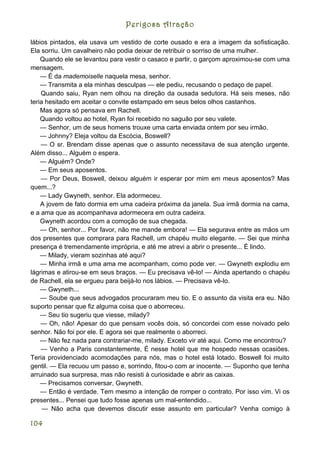Perigosa Atração

lábios pintados, ela usava um vestido de corte ousado e era a imagem da sofisticação.
Ela sorriu. Um cavalheiro não podia deixar de retribuir o sorriso de uma mulher.
    Quando ele se levantou para vestir o casaco e partir, o garçom aproximou-se com uma
mensagem.
    — É da mademoiselle naquela mesa, senhor.
    — Transmita a ela minhas desculpas — ele pediu, recusando o pedaço de papel.
    Quando saiu, Ryan nem olhou na direção da ousada sedutora. Há seis meses, não
teria hesitado em aceitar o convite estampado em seus belos olhos castanhos.
    Mas agora só pensava em Rachell.
    Quando voltou ao hotel, Ryan foi recebido no saguão por seu valete.
    — Senhor, um de seus homens trouxe uma carta enviada ontem por seu irmão.
    — Johnny? Eleja voltou da Escócia, Boswell?
    — O sr. Brendam disse apenas que o assunto necessitava de sua atenção urgente.
Além disso... Alguém o espera.
    — Alguém? Onde?
    — Em seus aposentos.
    — Por Deus, Boswell, deixou alguém ir esperar por mim em meus aposentos? Mas
quem...?
    — Lady Gwyneth, senhor. Ela adormeceu.
    A jovem de fato dormia em uma cadeira próxima da janela. Sua irmã dormia na cama,
e a ama que as acompanhava adormecera em outra cadeira.
    Gwyneth acordou com a comoção de sua chegada.
    — Oh, senhor... Por favor, não me mande embora! — Ela segurava entre as mãos um
dos presentes que comprara para Rachell, um chapéu muito elegante. — Sei que minha
presença é tremendamente imprópria, e até me atrevi a abrir o presente... É lindo.
    — Milady, vieram sozinhas até aqui?
    — Minha irmã e uma ama me acompanham, como pode ver. — Gwyneth explodiu em
lágrimas e atirou-se em seus braços. — Eu precisava vê-lo! — Ainda apertando o chapéu
de Rachell, ela se ergueu para beijá-lo nos lábios. — Precisava vê-lo.
    — Gwyneth...
    — Soube que seus advogados procuraram meu tio. E o assunto da visita era eu. Não
suporto pensar que fiz alguma coisa que o aborreceu.
    — Seu tio sugeriu que viesse, milady?
    — Oh, não! Apesar do que pensam vocês dois, só concordei com esse noivado pelo
senhor. Não foi por ele. E agora sei que realmente o aborreci.
    — Não fez nada para contrariar-me, milady. Exceto vir até aqui. Como me encontrou?
    — Venho a Paris constantemente, É nesse hotel que me hospedo nessas ocasiões.
Teria providenciado acomodações para nós, mas o hotel está lotado. Boswell foi muito
gentil. — Ela recuou um passo e, sorrindo, fitou-o com ar inocente. — Suponho que tenha
arruinado sua surpresa, mas não resisti à curiosidade e abrir as caixas.
    — Precisamos conversar, Gwyneth.
    — Então é verdade. Tem mesmo a intenção de romper o contrato. Por isso vim. Vi os
presentes... Pensei que tudo fosse apenas um mal-entendido...
     — Não acha que devemos discutir esse assunto em particular? Venha comigo à

104
 