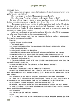 Perigosa Atração

saleta, por favor.
    Ela o seguiu, mas começou a encenação imediatamente depois de se sentar em uma
poltrona macia e confortável.
    — Não pode romper os contratos! Estou apaixonada, sr. Donally.
    — Não está, milady. Pensei que estivesse em Bringhton. Ou era em Bath?
    Ela falou sobre a viagem e sobre as coisas que fizera com a irmã, enquanto ele,
tentava compreender e reparar os grandes erros de sua vida.
    — Comparecemos a diversos eventos da melhor sociedade local, senhor. Metade de
Londres estava lá. Esperava encontrar sua irmã, lady Ravenspur, mas não a vi em
nenhuma festa ou função. E estava preparada para apoiá-la abertamente, apesar de
como as matronas e damas a tratam.
    — Acha que a sociedade vai me receber de forma diferente, milady? E já pensou que
vai sofrer essa discriminação, também, se nos casarmos?
    — É um dos homens mais ricos da Inglaterra. Nenhuma mulher o desprezaria.
Nenhum homem ousaria intimidá-lo.
    Ryan riu.
    — Ainda é jovem demais, milady.
    — Tenho vinte anos.
    — E eu tenho trinta e um. Não quer se casar comigo. Eu nem gosto de ir a bailes!
    — Mas dança muito bem.
    — Como tantos outros homens solteiros.
    — Aprecio o tempo que passamos juntos. E sei que gostaria de ser sua esposa.
    — Gwyneth, ofereci uma pensão muito generosa que vai garantir seu conforto.
    — Isso não importa. Além do mais, tudo que me for dado, ele tomará no final, e nunca
será o suficiente para satisfazê-lo.
    — Tenho consciência disso, e já tomei providências para proteger esse valor da
ganância de lorde Devonshire.
    — Será que não entende? Ele realmente o odeia. Nunca o perdoou...
    — Tem medo dele?
    Ela hesitou. Depois de um instante, baixou os olhos e disse:
    — Dentro de uma semana serei maior de idade. De acordo com o testamento de meus
pais, não estarei mais sob a guarda de meu tio. Então, terei autonomia sobre minha vida e
meu dinheiro.
    — Exatamente. Só precisamos pensar em algum lugar onde milady possa morar.
    — Então... — As possibilidades se descortinavam infinitas. — Então, posso romper o
noivado sem sofrer discriminações! E ele não vai poder persegui-lo em meu nome!
    — Já transferi a casa de Bristol para o seu nome — ele anunciou.
    De repente, Gwyneth já não se dava, mais ao trabalho de professar seu amor por ele.
    — Serei rica, então? E vou poder escolher meu marido por outros critérios que não
sejam garantir minha sobrevivência?
    — Exatamente.
    — E não era isso que ele queria para mim.
    — Não.
    — Sr. Donally, eu o libero de seu compromisso comigo. E agradeço por tudo que está

105
 
