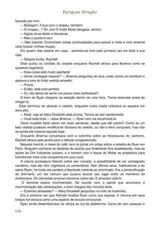 Perigosa Atração

fazendo por mim.
    — Bobagem. Fique com o chapéu, também.
    — O chapéu...? Oh, sim! É lindo! Muito obrigada, senhor.
    — Agora vá se deitar e descanse.
    — Mas o quarto é seu!
    — Não importa. Encontrarei outras acomodações para passar a noite e virei amanhã
cedo buscar minhas roupas.
    Em quatro dias estaria em casa... sentindo-se livre pela primeira vez em toda a sua
vida.
    — Respire fundo, Rachell!
    Elsie puxou os cordões do corpete enquanto Rachell olhava para Brianna como se
quisesse esganá-la.
    — Essa coisa está muito apertada!
    — Ainda consegue respirar? — Brianna perguntou do diva, onde comia um bombom e
ajeitava a saia do lindo vestido amarelo.
    — Pouco.
    — Então, está tudo perfeito.
    — Eu não devia me sentir um pouco mais confortável?
    O trem de Ryan chegaria na estação dentro de uma hora. Temia desmaiar antes de
chegar lá.
   Elsie terminou de abotoar o vestido, enquanto outra criada colocava os sapatos em
seus pés.
    — Elsie, veja se Mary Elizabeth está pronta. Temos de sair rapidamente.
    — Você está linda — disse Brianna. — Ryan nem vai reconhecê-la.
    Havia mudado tanto assim em duas semanas, desde que ele partira? Como se um
belo vestido pudesse modificá-la! Gostava do vestido, ou não o teria comprado, mas não
se sentia ela mesma naquele traje.
     Enquanto Brianna conversava com a sobrinha sobre as travessuras do cachorro,
Rachell olhava pela janela para o trânsito congestionado.
    Naquela manhã, à mesa do café, lera no jornal um artigo sobre a estadia de Ryan em
Paris. Ninguém conhecia os detalhes do acordo que finalmente fora estabelecido, mas as
ações da Ore Industries subiam, e o homem com o toque de Midas se preparava para
transformar mais uma companhia em puro ouro.
    A coluna prosseguia falando sobre seu noivado, a possibilidade de ser consagrado
cavaleiro, mas ela nem registrava os comentários. Nos últimos anos, habituara-se a ler
sobre Ryan; há muito ele perdera a liberdade inerente ao anonimato. Era a personificação
do anti-herói, um ser comum que ousava buscar seu lugar entre os membros da
aristocracia. Os colunistas amavam escrever sobre ele. E amavam odiá-lo.
     O terminal estava movimentado. De acordo com o painel que anunciava a
movimentação das composições, o trem chegara dez minutos atrás.
    — Estamos atrasadas? — Mary Elizabeth perguntou no colo da madrinha.
    Era a primeira vez que Rachell recebia Ryan como sua esposa. A menina em seus
braços funcionava como uma espécie de escudo emocional.
    Ryan ainda desembarcava na rampa ao sul da plataforma. Cerca de cem pessoas e

106
 