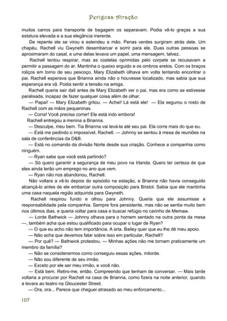 Perigosa Atração

muitos carros para transporte de bagagem os separavam. Podia vê-lo graças a sua
estatura elevada e a sua elegância inerente.
     De repente ele se virou e estendeu a mão. Penas verdes surgiram atrás dele. Um
chapéu. Rachell viu Gwyneth desembarcar e sorrir para ele. Duas outras pessoas se
aproximaram do casal, e uma delas levava um papel, uma mensagem, talvez.
     Rachell tentou respirar, mas as costelas oprimidas pelo corpete se recusavam a
permitir a passagem do ar. Mantinha o queixo erguido e os ombros eretos. Com os braços
roliços em torno de seu pescoço, Mary Elizabeth olhava em volta tentando encontrar o
pai. Rachell esperava que Brianna ainda não o houvesse localizado, mas sabia que sua
esperança era vã. Podia sentir a tensão na amiga.
    Rachell queria sair dali antes de Mary Elizabeth ver o pai, mas era como se estivesse
paralisada, incapaz de fazer qualquer coisa além de olhar.
    — Papai! — Mary Elizabeth gritou. — Achei! Lá está ele! — Ela segurou o rosto de
Rachell com as mãos pequeninas.
    — Corra! Você precisa correr! Ele está indo embora!
   Rachell entregou a menina a Brianna.
    — Desculpe, meu bem. Tia Brianna vai levá-la até seu pai. Ela corre mais do que eu.
    — Está me pedindo o impossível, Rachell. — Johnny se sentou à mesa de reuniões na
sala de conferências da D&B.
    — Está no comando da divisão Norte desde sua criação. Conhece a companhia como
ninguém.
    — Ryan sabe que você está partindo?
    — Só quero garantir a segurança de meu povo na Irlanda. Quero ter certeza de que
eles ainda terão um emprego no ano que vem.
    — Ryan não nos abandonou, Rachell.
     Não voltara a vê-lo depois do episódio na estação, e Brianna não havia conseguido
alcançá-lo antes de ele embarcar outra composição para Bristol. Sabia que ele mantinha
uma casa naquela região adquirida para Gwyneth.
      Rachell respirou fundo e olhou para Johnny. Queria que ele assumisse a
responsabilidade pela companhia. Sempre fora persistente, mas não se sentia muito bem
nos últimos dias, e queria voltar para casa e buscar refúgio no carinho de Memaw.
    — Lorde Bathwick — Johnny olhava para o homem sentado na outra ponta da mesa
—, também acha que estou qualificado para ocupar o lugar de Ryan?
    — O que eu acho não tem importância. A srta. Bailey quer que eu lhe dê meu apoio.
    — Não acha que devemos falar sobre isso em particular, Rachell?
    — Por quê? — Bathwick protestou. — Minhas ações não me tornam praticamente um
membro da família?
    — Não se considerarmos como conseguiu essas ações, milorde.
    — Não sou diferente de seu irmão.
    — Exceto por ele ser meu irmão, e você não.
    — Está bem. Retiro-me, então. Compreendo que tenham de conversar. — Mais tarde
voltaria a procurar por Rachell na casa de Brianna, como fizera na noite anterior, quando
a levara ao teatro na Gloucester Street.
    — Ora, ora... Parece que cheguei atrasado ao meu enforcamento...

107
 