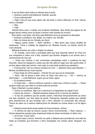 Perigosa Atração

    A voz de Ryan atraiu todos os olhares para a porta.
    — Iludindo o pobre lorde Bathwick, Rachell, querida.
    — O que está dizendo?
    — Diga a ele por que suas ações não vão fazer a menor diferença no final. Vamos,
conte a verdade!
    — Não...
    — Fale!
    Rachell olhou para o marido com evidente hostilidade. Que direito ele julgava ter de
chegar dando ordens como se fosse o homem mais honesto do mundo?
    Sem saber o que fazer, ela olhou para Bathwick como se quisesse se desculpar.
    — Entendo o problema, srta. Bailey. Ou melhor, sra. Donally.
    — Não me chame de sra. Donally, por favor!
    — Negue quanto quiser — Ryan interferiu. — Mas tenho aqui nossa certidão de
casamento. Tomei o cuidado de registrá-la em Wicklow County, na Irlanda. David foi
muito eficiente.
    Bathwick levantou-se e pôs o chapéu na cabeça.
    — Sr. Donally, como toda a sociedade sabe que lady Gwyneth esteve em Paris em
sua companhia e voltou viva e feliz, suponho que tenham chegado a um acordo sem o
conhecimento de meu pai.
     — Antes que comece a tirar conclusões precipitadas sobre a ausência de lady
Gwyneth, deixe-me assegurar a todos que ela não está em lugar que não queira estar. E
se tiver algum afeto pelo senhor, mais cedo ou mais tarde revelará seu paradeiro.
    — Francamente, nem eu mesmo confiaria em mim. — Bathwick olhou para Rachell. —
Minhas condolências por suas núpcias.
    — Fique longe de minha esposa... milorde! Ou juro que vai se arrepender.
    — Ryan, não se atreva a falar como se fosse meu dono ou... —Ei! — Johnny os
interrompeu. — Lorde Bathwick, sugiro que se retire, agora.
    — Eu já estava saindo.
    — E vocês dois — Johnny continuou quando o nobre saiu e fechou a porta. — Talvez
queiram saber por que voltei a Londres antes do previsto.
    Ryan e Rachell o ouviam atentos.
    — Temos um problema. Algo com a estrutura e a integridade do projeto Forth.
    — Fratura de coluna? — Rachell exclamou depois de ler o resumo do relatório.
    — O tipo de problema que faz pontes caírem. Interrompi temporariamente as obras
nos dois canteiros, nos dois lados da ponte. Precisamos daquelas pastas que solicitei
para descobrirmos de que fundição veio o ferro utilizado na construção das colunas.
Temos de saber se a mesma matéria-prima foi utilizada em outras obras e se há algum
risco
    — Estamos procurando essas pastas há duas semanas, Johnny.
    — A reforma da sala de arquivo causou vários inconvenientes — Ryan explicou. —
Vamos despachar equipes para inspecionar todas as obras concluídas no último ano.
    — Já fiz isso. O que mais?
    — Vá para casa e durma. Amanhã vou pedir a Stewart para providenciar uma lista de
todas as fundições que fornecem o ferro empregado nas nossas obras. Ninguém nos

108
 