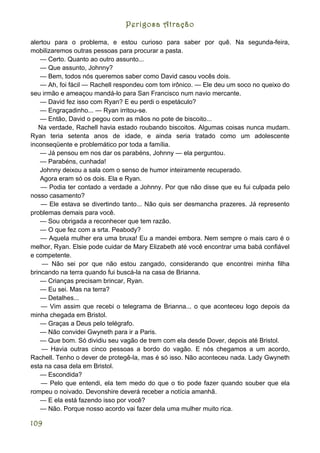 Perigosa Atração

alertou para o problema, e estou curioso para saber por quê. Na segunda-feira,
mobilizaremos outras pessoas para procurar a pasta.
    — Certo. Quanto ao outro assunto...
    — Que assunto, Johnny?
    — Bem, todos nós queremos saber como David casou vocês dois.
    — Ah, foi fácil — Rachell respondeu com tom irônico. — Ele deu um soco no queixo do
seu irmão e ameaçou mandá-lo para San Francisco num navio mercante.
    — David fez isso com Ryan? E eu perdi o espetáculo?
    — Engraçadinho... — Ryan irritou-se.
    — Então, David o pegou com as mãos no pote de biscoito...
   Na verdade, Rachell havia estado roubando biscoitos. Algumas coisas nunca mudam.
Ryan teria setenta anos de idade, e ainda seria tratado como um adolescente
inconseqüente e problemático por toda a família.
    — Já pensou em nos dar os parabéns, Johnny — ela perguntou.
    — Parabéns, cunhada!
    Johnny deixou a sala com o senso de humor inteiramente recuperado.
    Agora eram só os dois. Ela e Ryan.
    — Podia ter contado a verdade a Johnny. Por que não disse que eu fui culpada pelo
nosso casamento?
    — Ele estava se divertindo tanto... Não quis ser desmancha prazeres. Já represento
problemas demais para você.
    — Sou obrigada a reconhecer que tem razão.
    — O que fez com a srta. Peabody?
    — Aquela mulher era uma bruxa! Eu a mandei embora. Nem sempre o mais caro é o
melhor, Ryan. Elsie pode cuidar de Mary Elizabeth até você encontrar uma babá confiável
e competente.
     — Não sei por que não estou zangado, considerando que encontrei minha filha
brincando na terra quando fui buscá-la na casa de Brianna.
    — Crianças precisam brincar, Ryan.
    — Eu sei. Mas na terra?
    — Detalhes...
    — Vim assim que recebi o telegrama de Brianna... o que aconteceu logo depois da
minha chegada em Bristol.
    — Graças a Deus pelo telégrafo.
    — Não convidei Gwyneth para ir a Paris.
    — Que bom. Só dividiu seu vagão de trem com ela desde Dover, depois até Bristol.
    — Havia outras cinco pessoas a bordo do vagão. E nós chegamos a um acordo,
Rachell. Tenho o dever de protegê-la, mas é só isso. Não aconteceu nada. Lady Gwyneth
esta na casa dela em Bristol.
    — Escondida?
    — Pelo que entendi, ela tem medo do que o tio pode fazer quando souber que ela
rompeu o noivado. Devonshire deverá receber a notícia amanhã.
    — E ela está fazendo isso por você?
    — Não. Porque nosso acordo vai fazer dela uma mulher muito rica.

109
 