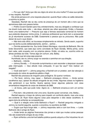 Perigosa Atração

    — Por que não? Acha que não sou digno do amor de uma mulher? É essa sua opinião
a meu respeito, Rachell?
    Ela ainda pensava em uma resposta plausível, quando Ryan voltou ao salão deixando-
a sozinha no jardim.
    Desolada, Rachell não se deu conta da presença de um homem alto e loiro que se
aproximava dela com passos lentos.
    — Prefiro Covent Garden para meu entretenimento, mas sou obrigado a confessar que
me diverti muito esta noite — ele disse, atraindo seu olhar apavorado. Então, o fracasso
tivera uma testemunha! — Presumo que seja a famosa associada comercial do homem
que pretende desposar minha prima. A valorosa profissional que tanto tem a acrescentar
ao já retumbante sucesso da D&B. Exatamente a pessoa que eu procurava. Não pude
deixar de ouvir o que diziam.
    — Não teria sido difícil, se houvesse simplesmente se retirado. Sendo assim, suponho
que nos tenha ouvido deliberadamente, senhor... senhor...
    — Permita apresentar-me. Sou lorde Gideon Montague, visconde de Bathwick, filho de
lorde Devonshire, que está aqui como convidado de Ryan Donally. Minha prima, como
bem sabe, está ocupada com os próprios planos. Então, cá estou eu, sozinho entre as
almas perdidas da noite. Temos algo em comum, srta. Bailey.
    — Duvido que tal coisa seja possível.
    Humilhada, ela viu Johnny surgir na varanda e caminhar em sua direção.
    — Bathwick... milorde.
    — Johnny Donally. — O visconde cumprimentou-o sem esconder o desprazer causado
pela interrupção. — Que atitude mais antiquada. O que faz aqui? Veio realizar um
resgate?
    — Você está bem? — Johnny perguntou a Rachell com ar protetor, sem dar atenção à
provocação do nobre de aparência pálida e frágil.
    Rachell não precisava de ninguém para protegê-la. Só queria ir embora.
    — Por favor, Johnny, meu rapaz — Bathwick prosseguiu irônico. — Ainda somos
cavalheiros aqui, apesar da atitude arrogante de seu irmão. Algumas coisas na Inglaterra
não pertencem à sua família. Queria apenas trocar algumas palavras com essa
encantadora integrante do corpo de diretores da D&B.
    — Já trocou, pelo que pude notar. Agora vá. — Bathwick encarou-a com um sorriso
gelado.
    — Pois bem, não pretendo criar uma cena. Quando quiser conversar, srta. Bailey...
    Rachell segurou o braço de Johnny para impedir um confronto aberto, mas uma coisa
era evidente ali: Ryan fizera alguma coisa para despertar o ódio desse cavalheiro. E
agora teria de enfrentar as conseqüências.
    — Qual é a relação entre lorde Bathwick e Ryan? — Rachell perguntou intrigada a
Johnny na manhã seguinte, quando o encontrou no escritório da D&B.
    — Sugiro que fique longe dele. — Johnny respondeu sério e com tom firme. — Lorde
Bathwick não é amigo de Ryan.
    — Andei lendo as páginas financeiras dos jornais e notei que muitas outras pessoas
não são exatamente amigas de seu irmão.
    — Ryan enfrentou uma terrível batalha pública quando adquiriu a Ore Industries há um

11
 