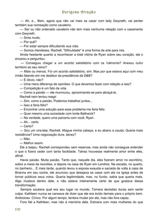 Perigosa Atração

     — Ah, e... Bem, agora que não vai mais se casar com lady Gwyneth, vai perder
também sua nomeação como cavaleiro.
    — Ser ou não ordenado cavaleiro não tem mais nenhuma relação com o casamento
com Gwyneth.
    — Sinto muito.
    — Por quê?
    — Por estar sempre dificultando sua vida.
    — Somos irlandeses, Rachell. "Dificuldade" é uma forma de arte para nós.
    Ainda hesitante quanto a reconhecer a total vitória de Ryan sobre seu coração, ela o
encarou e perguntou:
     — Conseguiu chegar a um acordo satisfatório com os Valmonts? Anexou outro
território ao seu reino?
    — Mais ou menos. Foi um acordo satisfatório, sim. Mas por que estava aqui com meu
irmão falando em me destituir da presidência da D&B?
    — É óbvio, não?
    — Uma mera diferença de opiniões. O que devemos fazer com relação a isso?
    — Competição é um fato da vida.
    — Como a paixão — ele murmurou, aproximando-se para abraçá-la.
    Rachell nem tentou reagir.
    — Sim, como a paixão. Podemos trabalhar juntos...
    — Isso a faria feliz?
    — Encontrar uma solução para esse problema me faria feliz.
    — Quer mesmo uma sociedade com lorde Bathwick?
    — Na verdade, quero uma parceria com você, Ryan.
    — Ah... certo.
    — Certo?
    — Sou um vira-lata, Rachell. Afague minha cabeça, e eu abano a cauda. Queria mais
resistência? Uma negociação dura, talvez?
    — Não.
    — Melhor assim.
    Ele a beijou. Rachell correspondeu sem reservas, mas ainda não conseguia entender
o que o fizera ceder com tanta facilidade. Talvez houvesse realmente amor entre eles,
afinal.
    Havia paixão. Muita paixão. Tanto que, naquele dia, eles fizeram amor no escritório,
sobre a mesa de reuniões, e depois na casa de Ryan em Londres. Na escada, no quarto,
no banheiro... E mais tarde, quando levou a esposa exausta e saciada de volta à casa de
Brianna em seu coche, ele anunciou que desejava se casar com ela na Igreja antes de
tornar públicos seus votos. Queria legitimidade, mas, no fundo, sabia que queria mais.
Algo mudava dentro dele, e não estava inteiramente certo de que gostava dessa
transformação.
     Sempre soubera qual era seu lugar no mundo. Tomara decisões duras sem sentir
culpa. Kathleen nunca se cansava de dizer que ele era ávido demais para o próprio bem.
Ambicioso. Cínico. Por algum tempo, tentara mudar por ela, mas não fora capaz.
    Fora fiel a Kathleen, mas não à memória dela. Estivera com mais mulheres do que

110
 