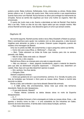 Perigosa Atração

poderia contar. Belas mulheres. Sofisticadas, livres, aristocratas ou atrizes. Muitas delas
jamais voltara a ver. E muitas não queria rever. Mas nunca sentira o que experimentava
quando fazia amor com Rachell. Nunca fechara os olhos para entregar-se inteiramente às
emoções. Nunca se sentira tão orgulhoso por levar uma mulher ao orgasmo. Nem tão
emocionado.
     E queria dar muito mais a ela. Queria a eternidade ao lado de Rachell. Para fazê-la
feliz e ser feliz. Todos os dias de sua vida. Agora sabia que seu coração mentira. Não
amava Rachell somente agora, mas descobria agora um amor que sempre existira.



  Capítulo IX

    Na manhã seguinte, Rachell acordou tarde e levou Mary Elizabeth e Robert ao parque.
Elsie a acompanhava para ajudar nos cuidados com os dois pequenos, e eles levavam
migalhas para alimentar os patos e os peixes. Estavam quase chegando, quando ela
recebeu uma mensagem de Stewart.
    Uma vez no prédio da D&B, ela cumprimentou o vigia e perguntou sobre sua família.
    — Como vão Lara e seus filhos, sr. McKinney? — Eram oito.
     — Bem. Todos adoraram as tortas de frutas que mandou para nós na semana
passada, srta. Bailey.
    — Não foi nada. Sabe onde está o sr. Stewart?
    — Lá em cima, e ele a espera.
    Rachell levou Elsie e as crianças para uma sala no segundo andar.
     — Não vou demorar — disse, pegando transferidores, papel e material de desenho
para que eles se distraíssem enquanto esperavam. — Enquanto isso, desenhem um
castelo. Elsie, faça com que eles desenhem apenas no papel.
    — Sim, senhora. Vou ficar atenta.
    — Obrigada, Elsie.
    Stewart a esperava ansioso.
    — Achei que gostaria de ver o que encontramos, senhora. O sr. Donally me pediu uma
lista de fundições que fornecem o ferro para as nossas obras. Passei a manhã toda
reunindo os dados.
    Ela leu a lista, sem entender o que havia deixado Stewart tão animado.
     — A D&B sofreu três arrombamentos, talvez mais que ainda não tenhamos
descoberto. Nada de valor desapareceu.
    — O que está dizendo, Stewart?
     — Pastas inteiras contendo os dados dessas obras no norte da Espanha
desapareceram.
    — E...?
    — Seis fundições fornecem o ferro empregado em todas as nossas obras. Essa — ele
apontou o terceiro nome na lista — é uma subsidiária da Ore Industries em Gales.
Domínio de lorde Devonshire. A família dele é dona dessa fundição, senhora.
    — Ryan deve saber disso.


111
 