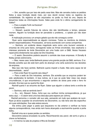 Perigosa Atração

    — Sim, acredito que por isso ele pediu essa lista. Mas ele cancelou todos os pedidos
feitos a essa fundição desde maio, por isso decidi revisar todos os registros da
contabilidade. Os registros só são arquivados no porão no final do ano, depois de
lançarmos todas as informações fiscais. Sabe para onde foi o último carregamento de
Gales?
    — Para o projeto Forth na Escócia?
    — Exatamente.
     — Stewart, quando fraturas de coluna não são identificadas a tempo, pessoas
morrem. Alguém na fundição deve ter percebido o problema... e optado por não dizer
nada.
    A implicação provocou um arrepio gelado que ela não conseguiu conter.
     Ryan seria responsabilizado se alguém morresse. Todos os membros da diretoria
seriam responsabilizados. Processados. Já havia acontecido com outras companhias.
     — Senhora, um acidente dessa magnitude seria como uma tsunami varrendo a
empresa de cima para baixo, esmagando todas as firmas envolvidas. Isso explicaria o
interesse premente de lorde Devonshire por uma fusão com a D&B. Nosso fracasso
repercutiria diretamente nas ações da Ore Industries.
    — E assim, Devonshire poderia assumir o controle das duas empresas. A Donally &
Bailey jamais sobreviveria.
    — Mas, nesse caso, lorde Bathwick possui uma grande porção da D&B, senhora. O sr.
Donally acredita que ele está bem perto de alcançar uma certa autonomia nas decisões
da empresa.
    Mas isso não fazia sentido. Bathwick queria impedir a fusão. Não seria capaz de tal
desonestidade... seria?
    — Para onde Ryan foi quando saiu daqui?
    — Para a sede da Ore Industries, senhora. Ele acredita que os arquivos podem ter
sido adulterados lá também. A boa notícia, se é que se pode falar nisso nas atuais
circunstâncias, é que encontramos o segundo canteiro de obras para onde o ferro foi
enviado. Era isso que eu queria lhe dizer.
    Rachell queria ir ao encontro de Ryan. Saber que alguém o odiava tanto a enchia de
pavor.
    — Senhora, está se sentindo bem?
     — Eu... sim, Stewart. Estou. Acho que vou verificar minha correspondência, já que
estou aqui. — E assim teria uma boa desculpa para esperar por Johnny.
   Rachell percorreu o corredor até sua sala, pensando em tudo que acabara de ouvir.
Ryan já devia suspeitar do envolvimento de Devonshire, ou não teria sido tão específico
em suas solicitações. Sua sala estava escura.
     Ela entrou para pegar a pasta que esquecera no dia anterior e verificar se havia
alguma correspondência, mas ainda nem havia alcançado a escrivaninha quando a porta
bateu.
    Rachell virou-se e quase perdeu os sentidos.
    Devonshire estava encostado na porta. Reconhecendo seu pavor, ele sorriu e girou a
chave na fechadura.
    — A menina na sala de projetos é filha de Donally?

112
 