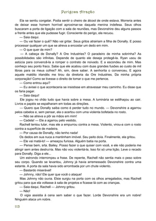 Perigosa Atração

    Ela se sentiu congelar. Podia sentir o cheiro de álcool de onde estava. Morreria antes
de deixar esse homem horrível aproximar-se daquela menina indefesa. Seus olhos
buscaram a porta de ligação com a sala de reuniões, mas Devonshire deu alguns passos
a frente antes que ela pudesse fugir. Consciente do perigo, ela recuou.
    — Saia daqui.
    — Ou vai fazer o quê? Não vai gritar. Seus gritos atrairiam a filha de Donally. E posso
processar qualquer um que se atreva a encostar um dedo em mim.
    — O que quer de mim?
     — A cabeça de Donally? A Ore Industries? O paradeiro de minha sobrinha? As
possibilidades são infinitas. Depende de quanto ele deseja protegê-la. Ryan usou de
astúcia para convencê-la a romper o contrato de noivado. E a escondeu de mim. Mas
conheço seu ponto fraco. Sabe que ele acabou com duas grandes fusões ao custo de mil
libras para os meus cofres? Ah, sim, deve saber. A senhorita o convenceu. E agora
aquele maldito irlandês me tirou da diretoria da Ore Industries. Da minha própria
corporação! Como se tivesse o direito de tomar o que me pertence.
    — Como entrou aqui?
    — Eu avisei o que aconteceria se insistisse em atravessar meu caminho. Eu disse que
os faria pagar.
    — Saia daqui!
    Ele jogou no chão tudo que havia sobre a mesa. A luminária se estilhaçou ao cair.
Livros e papéis se espalharam em todas as direções.
    — Quero que Donally saiba como é perder tudo no mundo. — Devonshire a agarrou
pelos cabelos e, sem pensar, ela o acertou com uma violenta bofetada no rosto.
    — Não se atreva a pôr as mãos em mim!
    — Cadela! — Ele a agarrou pelo vestido.
    Rachell tentou lutar, mas ele a empurrou contra a mesa. Violento, virou-a com o rosto
contra a superfície de madeira.
    — Por causa de Donally, não tenho nada!
    Os dedos em sua nuca a mantinham imóvel. Seu peito doía. Finalmente, ela gritou.
    — Ele vai matá-lo! — ameaçou furiosa. Alguém batia na porta.
    — Pense bem, srta. Bailey. Posso fazer o que quiser com você, e ele não poderia me
atingir sem antes destruí-la. Mas não vou violentá-la. Isso foi só uma lição. Leve o recado
para Donally. Diga a ele...
    Um estrondo interrompeu a frase. De repente, Rachell não sentia mais o peso sobre
seu corpo. Quando se levantou, Johnny já havia arremessado Devonshire contra uma
estante. A porta da sala havia sido arrombada por um chute violento.
    — Bastardo miserável!
    — Johnny, não! Ele quer que você o ataque!
    Mas Johnny não ouvia. Elsie surgiu na porta com os olhos arregalados, mas Rachell
gritou para que ela voltasse à sala de projetos e ficasse lá com as crianças.
    — Saia daqui, Rachell — Johnny gritou.
    — Não!
     O vigia assistia à cena sem saber o que fazer. Lorde Devonshire era um nobre!
Ninguém ataca um nobre.

113
 