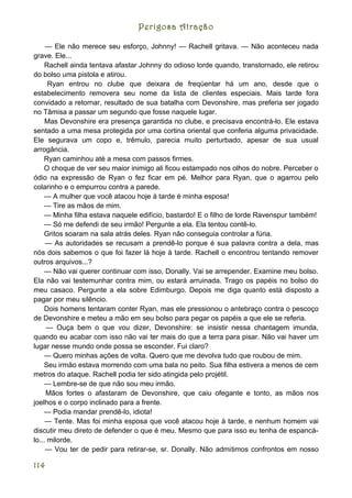 Perigosa Atração

     — Ele não merece seu esforço, Johnny! — Rachell gritava. — Não aconteceu nada
grave. Ele...
     Rachell ainda tentava afastar Johnny do odioso lorde quando, transtornado, ele retirou
do bolso uma pistola e atirou.
      Ryan entrou no clube que deixara de freqüentar há um ano, desde que o
estabelecimento removera seu nome da lista de clientes especiais. Mais tarde fora
convidado a retornar, resultado de sua batalha com Devonshire, mas preferia ser jogado
no Tâmisa a passar um segundo que fosse naquele lugar.
     Mas Devonshire era presença garantida no clube, e precisava encontrá-lo. Ele estava
sentado a uma mesa protegida por uma cortina oriental que conferia alguma privacidade.
Ele segurava um copo e, trêmulo, parecia muito perturbado, apesar de sua usual
arrogância.
    Ryan caminhou até a mesa com passos firmes.
    O choque de ver seu maior inimigo ali ficou estampado nos olhos do nobre. Perceber o
ódio na expressão de Ryan o fez ficar em pé. Melhor para Ryan, que o agarrou pelo
colarinho e o empurrou contra a parede.
    — A mulher que você atacou hoje à tarde é minha esposa!
    — Tire as mãos de mim.
    — Minha filha estava naquele edifício, bastardo! E o filho de lorde Ravenspur também!
    — Só me defendi de seu irmão! Pergunte a ela. Ela tentou contê-lo.
    Gritos soaram na sala atrás deles. Ryan não conseguia controlar a fúria.
     — As autoridades se recusam a prendê-lo porque é sua palavra contra a dela, mas
nós dois sabemos o que foi fazer lá hoje à tarde. Rachell o encontrou tentando remover
outros arquivos...?
     — Não vai querer continuar com isso, Donally. Vai se arrepender. Examine meu bolso.
Ela não vai testemunhar contra mim, ou estará arruinada. Trago os papéis no bolso do
meu casaco. Pergunte a ela sobre Edimburgo. Depois me diga quanto está disposto a
pagar por meu silêncio.
     Dois homens tentaram conter Ryan, mas ele pressionou o antebraço contra o pescoço
de Devonshire e meteu a mão em seu bolso para pegar os papéis a que ele se referia.
     — Ouça bem o que vou dizer, Devonshire: se insistir nessa chantagem imunda,
quando eu acabar com isso não vai ter mais do que a terra para pisar. Não vai haver um
lugar nesse mundo onde possa se esconder. Fui claro?
    — Quero minhas ações de volta. Quero que me devolva tudo que roubou de mim.
    Seu irmão estava morrendo com uma bala no peito. Sua filha estivera a menos de cem
metros do ataque. Rachell podia ter sido atingida pelo projétil.
    — Lembre-se de que não sou meu irmão.
     Mãos fortes o afastaram de Devonshire, que caiu ofegante e tonto, as mãos nos
joelhos e o corpo inclinado para a frente.
    — Podia mandar prendê-lo, idiota!
     — Tente. Mas foi minha esposa que você atacou hoje à tarde, e nenhum homem vai
discutir meu direto de defender o que é meu. Mesmo que para isso eu tenha de espancá-
lo... milorde.
     — Vou ter de pedir para retirar-se, sr. Donally. Não admitimos confrontos em nosso

114
 