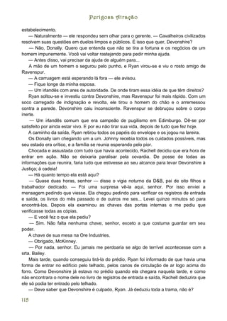 Perigosa Atração

estabelecimento.
    — Naturalmente — ele respondeu sem olhar para o gerente. — Cavalheiros civilizados
resolvem suas questões em duelos limpos e públicos. É isso que quer, Devonshire?
    — Não, Donally. Quero que entenda que não se tira a fortuna e os negócios de um
homem impunemente. Você vai voltar rastejando para pedir minha ajuda.
    — Antes disso, vai precisar da ajuda de alguém para...
    A mão de um homem o segurou pelo punho, e Ryan virou-se e viu o rosto amigo de
Ravenspur.
    — A carruagem está esperando lá fora — ele avisou.
    — Fique longe da minha esposa.
    — Um irlandês com ares de autoridade. De onde tiram essa idéia de que têm direitos?
    Ryan soltou-se e investiu contra Devonshire, mas Ravenspur foi mais rápido. Com um
soco carregado de indignação e revolta, ele tirou o homem do chão e o arremessou
contra a parede. Devonshire caiu inconsciente. Ravenspur se debruçou sobre o corpo
inerte.
    — Um irlandês comum que era campeão de pugilismo em Edimburgo. Dê-se por
satisfeito por ainda estar vivo. E por eu não tirar sua vida, depois de tudo que fez hoje.
    A caminho da saída, Ryan retirou todos os papéis do envelope e os jogou na lareira.
    Os Donally iam chegando um a um. Johnny recebia todos os cuidados possíveis, mas
seu estado era crítico, e a família se reunia esperando pelo pior.
    Chocada e assustada com tudo que havia acontecido, Rachell decidiu que era hora de
entrar em ação. Não se deixaria paralisar pela covardia. De posse de todas as
informações que reunira, faria tudo que estivesse ao seu alcance para levar Devonshire à
Justiça; à cadeia!
    — Há quanto tempo ela está aqui?
    — Quase duas horas, senhor — disse o vigia noturno da D&B, pai de oito filhos e
trabalhador dedicado. — Foi uma surpresa vê-la aqui, senhor. Por isso enviei a
mensagem pedindo que viesse. Ela chegou pedindo para verificar os registros de entrada
e saída, os livros do mês passado e de outros me ses... Levei quinze minutos só para
encontrá-los. Depois ela examinou as chaves das portas internas e me pediu que
verificasse todas as cópias.
    — E você fez o que ela pediu?
    — Sim. Não falta nenhuma chave, senhor, exceto a que costuma guardar em seu
poder.
    A chave de sua mesa na Ore Industries.
    — Obrigado, McKinney.
    — Por nada, senhor. Eu jamais me perdoaria se algo de terrível acontecesse com a
srta. Bailey.
    Mais tarde, quando conseguiu tirá-la do prédio, Ryan foi informado de que havia uma
forma de entrar no edifício pelo telhado, pelos canos de circulação de ar logo acima do
forro. Como Devonshire já estava no prédio quando ela chegara naquela tarde, e como
não encontrara o nome dele no livro de registros de entrada e saída, Rachell deduzira que
ele só podia ter entrado pelo telhado.
    — Deve saber que Devonshire é culpado, Ryan. Já deduziu toda a trama, não é?

115
 