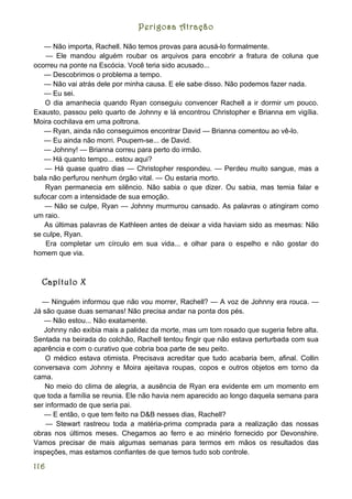 Perigosa Atração

   — Não importa, Rachell. Não temos provas para acusá-lo formalmente.
    — Ele mandou alguém roubar os arquivos para encobrir a fratura de coluna que
ocorreu na ponte na Escócia. Você teria sido acusado...
   — Descobrimos o problema a tempo.
   — Não vai atrás dele por minha causa. E ele sabe disso. Não podemos fazer nada.
   — Eu sei.
    O dia amanhecia quando Ryan conseguiu convencer Rachell a ir dormir um pouco.
Exausto, passou pelo quarto de Johnny e lá encontrou Christopher e Brianna em vigília.
Moira cochilava em uma poltrona.
   — Ryan, ainda não conseguimos encontrar David — Brianna comentou ao vê-lo.
   — Eu ainda não morri. Poupem-se... de David.
   — Johnny! — Brianna correu para perto do irmão.
   — Há quanto tempo... estou aqui?
   — Há quase quatro dias — Christopher respondeu. — Perdeu muito sangue, mas a
bala não perfurou nenhum órgão vital. — Ou estaria morto.
    Ryan permanecia em silêncio. Não sabia o que dizer. Ou sabia, mas temia falar e
sufocar com a intensidade de sua emoção.
   — Não se culpe, Ryan — Johnny murmurou cansado. As palavras o atingiram como
um raio.
   As últimas palavras de Kathleen antes de deixar a vida haviam sido as mesmas: Não
se culpe, Ryan.
    Era completar um círculo em sua vida... e olhar para o espelho e não gostar do
homem que via.



  Capítulo X

   — Ninguém informou que não vou morrer, Rachell? — A voz de Johnny era rouca. —
Já são quase duas semanas! Não precisa andar na ponta dos pés.
   — Não estou... Não exatamente.
   Johnny não exibia mais a palidez da morte, mas um tom rosado que sugeria febre alta.
Sentada na beirada do colchão, Rachell tentou fingir que não estava perturbada com sua
aparência e com o curativo que cobria boa parte de seu peito.
    O médico estava otimista. Precisava acreditar que tudo acabaria bem, afinal. Collin
conversava com Johnny e Moira ajeitava roupas, copos e outros objetos em torno da
cama.
    No meio do clima de alegria, a ausência de Ryan era evidente em um momento em
que toda a família se reunia. Ele não havia nem aparecido ao longo daquela semana para
ser informado de que seria pai.
   — E então, o que tem feito na D&B nesses dias, Rachell?
    — Stewart rastreou toda a matéria-prima comprada para a realização das nossas
obras nos últimos meses. Chegamos ao ferro e ao minério fornecido por Devonshire.
Vamos precisar de mais algumas semanas para termos em mãos os resultados das
inspeções, mas estamos confiantes de que temos tudo sob controle.

116
 