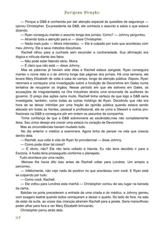 Perigosa Atração

    — Porque a D&B é conhecida por dar atenção especial às questões de segurança —
opinou Christopher. Ex-presidente da D&B, ele conhecia o assunto e sabia o que estava
dizendo.
    — Ryan conseguiu manter o assunto longe dos jornais. Como? — Johnny perguntou.
    — Atraindo toda a atenção para si — disse Christopher.
    — Nada mais justo — Moira intercedeu. — Ele é culpado por tudo que aconteceu com
meu Johnny. Ele e seus métodos discutíveis.
     Rachell olhou para a cunhada sem esconder a contrariedade. Sua afirmação era
ilógica e ridícula diante dos fatos.
    — Não pode estar falando sério, Moira.
    — É claro que não está — disse Johnny.
     Mas as palavras já haviam sido ditas e Rachell estava zangada. Ryan conseguira
manter o nome dela e o de Johnny longe das páginas dos jornais. Há uma semana, ele
levara Mary Elizabeth de volta à casa do campo, longe da atenção pública. Depois, Ryan
retornara e começara uma investigação sobre a fundição de Devonshire em Gales numa
tentativa de recuperar os órgãos. Nesse período em que ele estivera em Gales, as
acusações de irregularidades na Ore Industries atraíra uma enxurrada de auditores do
governo. O preço das ações caíra muito. Rachell tinha certeza de que logo a D&B seria
investigada, também, como todas as outras holdings de Ryan. Decidindo que não era
hora de se deixar intimidar por uma fração da opinião pública quando estava sendo
atacada em todas as frentes, pessoal e profissional, ela se unira a Stewart e outros pro-
fissionais na D&B e conseguira pôr em ordem os assuntos da companhia.
     Tinha confiança de que a D&B sobreviveria ao escândalo,mas não completamente
ilesa. Seu único desejo era cravar uma estaca no coração de Devonshire.
    Mas as circunstâncias haviam mudado tudo.
     No dia anterior o médico a examinara. Agora tinha de pensar na vida que crescia
dentro dela.
    — Rachell, sua volta à vida de Ryan foi providencial — disse Johnny.
    — Como pode dizer tal coisa?
     — É óbvio, não? Ele não teria voltado à Irlanda. Eu não teria decidido ir para a
Escócia. A fusão teria prosseguido conforme o planejado.
   Tudo acontece por uma razão.
     Memaw lhe havia dito isso antes de Rachell voltar para Londres. Um arrepio a
percorreu.
    — Infelizmente, não vejo nada de positivo no que aconteceu com você. E Ryan está
se culpando por tudo.
    — Como você, Rachell.
    — Ele voltou para Londres esta manhã — Christopher contou de seu lugar na beirada
da cama.
    Batidas na porta precederam a entrada de uma criada e do médico, e Johnny gemeu
com exagero teatral quando todos começaram a deixar o quarto. Do lado de fora, na sala
de estar da suíte, as vozes das crianças atraíram Rachell para a janela. Seria maravilhoso
poder olhar para fora e ver Mary Elizabeth brincando.
    Christopher parou atrás dela.

117
 