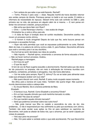 Perigosa Atração

    — Tem certeza de que sabe o que está fazendo, Rachell?
    — Tenho. Preciso ir para casa — disse. Naquela manhã ela havia decidido retornar
aos verdes campos da Irlanda. Precisava pensar no bebê e em sua saúde. O médico a
informara da necessidade de repouso. Stewart tinha tudo sob controle na D&B e, pela
primeira vez na vida, ela pensava em alguém além de si mesma. — E nem pense em
tentar me convencer a desistir, porque preciso ir.
    — Não acha que devia falar com Ryan?
    — Chris — Lorde Ravenspur chamou — isso acaba de chegar.
    Christopher leu a carta e olhou para ela.
    — A visita de Ryan à fundição deve ter surtido resultados. Devonshire aceitou não
mover um processo contra Johnny.
    — O homem é muito arrogante! Depois de tudo que fez, seria loucura pensar em
processos e acusações formais.
    — Ryan não teria permitido que você se expusesse publicamente na corte, Rachell.
Além do mais, é a palavra de Johnny contra a dele. E, para finalizar, Devonshire afirmaria
que você o convidou para ir ao seu escritório.
    Era horrível se sentir derrotada nas mãos do canalha.
    — Não importa — Rachell opinou, encerrando a conversa de forma educada e firme.
— Não vai haver nenhum processo. Acabou.
    Rachell pegou a mensagem.
    — Em troca do quê?
    — O que faz aqui?
    O tom de voz de Ryan sugeria exaustão e aborrecimento. Rachell sabia que não devia
ter ido procurá-lo na empresa, não em meio à atribulação de inúmeras reuniões com
auditores, contadores, jornalistas e advogados, mas não tivera alternativa.
    — Vai me evitar para sempre, Ryan? E Johnny? Ou vai se isolar para alimentar essa
culpa que ameaçava acabar com sua vida?
    — Não quero discutir com você, Rachell. E estou muito ocupado nesse momento.
    Ela olhou para a boneca em suas mãos. Também não queria brigar. Não quando o
mundo desmoronava sobre a cabeça dele.
    — Eu trouxe Marsha. Ela é a boneca preferida de Mary
   Elizabeth.
    — A boneca é sua, Rachell. Como Elizabeth a encontrou?Onde?
    — Em um baú naquele cômodo que você mantinha trancado no sótão.
    — No sótão? Na casa do campo?
    — Por que mantém aquele cômodo trancado?
    — Será que podemos conversar sobre isso outra hora?
     — Não pode trancar sua filha no castelo e escondê-la da vida, da dor, dos
problemas... E não é responsável por meu sofrimento ou pelo que aconteceu com Johnny.
Também não pode vender suas ações na Ore só para satisfazer os caprichos de
Devonshire, nem pode se afastar de todos nós, que o amamos, por se sentir culpado por
coisas do passado.
    — Veio aqui para me provocar?
    — Não. Vim para saber a verdade sobre o que está acontecendo. Por que Devonshire

118
 