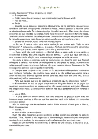 Perigosa Atração

desistiu do processo? O que ele pediu em troca?
    — É complicado...
    — Então, pergunte a si mesmo o que é realmente importante para você.
    — Não sei mais...
    — Tente.
    — Quando eu era pequeno, costumava observar meu pai no escritório e pensava que
queria ser como ele. Meu pai podia criar com as mãos... mas as pessoas o tratavam como
se ele não valesse nada. Eu odiava a injustiça daquele tratamento. Mais tarde, decidi que
seria mais do que irlandês ou católico. Seria mais do que um cidadão de terceira classe.
Jurei que um dia seria uma daquelas pessoas. Lamento que meu pai não possa ver o que
fiz naquele aposento da casa de campo. Acho que ele nem se importaria, mas...
    — Ele era um inventor, Ryan. Vivia num mundo próprio.
     — Eu sei. E nunca notou uma única realização em minha vida. Tudo ia para
Christopher. A companhia, os elogios... o coração. Até hoje, sempre que olho para minha
família, sinto que preciso provar alguma coisa. Não quero mais isso...
     — Ryan, você não está sozinho. — Rachell abriu a pasta onde levava papéis e
documentos e retirou dela uma pequena caixa de bambu. — Quero que fique com isto. É
uma prova da minha afeição, uma maneira de provar que é especial para mim.
     Ele abriu a caixa e encontrou nela os instrumentos de desenho com que Rachell
começara a carreira. Não havia um monograma ou uma placa no estojo. Mulheres não
subiam no palco para receber um diploma, não eram reconhecidas profissionalmente. Ela
nunca pudera celebrar sua conquista oficialmente.
    — Comprei esse conjunto — ela contou. — Fiz escolhas na vida que faria novamente
sem nenhuma hesitação. Não mudaria nada. Você e eu não estávamos prontos para o
amor há dez anos. Éramos egoístas demais para isso. Hoje você tem uma filha, e essa
vida preciosa justifica suas escolhas.
    — Acha que o preço que teve de pagar para chegar até aqui foi alto demais, Rachell?
     — Eu não devia ter tido de pagar preço nenhum. Ninguém deveria ter de pagar por
seguir um ou outro caminho, se essas escolhas não causam prejuízo a ninguém. Mas não
me arrependo de nada. E acho que você também não devia perder tempo com remorso e
culpa.
    — Mas a D&B...
     — A D&B deve ser nosso reflexo, não uma máquina de produzir lucro. Não me
interessa quem controla a Ore ou quantos assentos você pode indicar por conta das
ações que possui.
     Não há nada aqui que eu realmente queira. Nada material. Vamos para a Irlanda,
Ryan. Venha comigo.
    — Irlanda...?
    — Vamos voltar para casa juntos.
     Ryan não pôde responder, porque auditores ávidos exigiam sua atenção na sala de
reuniões. Triste, Rachell o viu pegar toda a documentação necessária para comprovar
sua inocência e a solidez de seu conglomerado e afastar-se dela sem responder.
    Depois de um momento, Rachell deixou o edifício da Ore e seguiu a pé para a D&B.
Amanhã iria para casa.

119
 