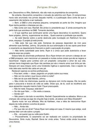 Perigosa Atração

ano. Devonshire e o filho, Bathwick, não são mais os proprietários da companhia.
    No entanto, Devonshire consentira o noivado da sobrinha com Ryan. O compromisso
havia sido anunciado nos jornais daquela manhã, e a publicação dava conta de que o
casamento não tardaria a ser realizado.
    — Bem, a D&B é uma empresa pequena, comparada ao porte da Ore. Imagino que
Ryan tenha perdido o interesse por ela...
    — Não conte com isso, Rachell. Ele ainda é o presidente aqui. E ainda acompanha de
perto tudo que acontece na D&B. Tomando decisões.
    — O que significa que continuarei sendo uma figura decorativa no escritório. Quero
fazer projetos, Johnny, supervisionar as obras... Quero exercer a profissão que escolhi.
    — Se está falando sobre a ponte destruída pela inundação em Rathdrum há dois
anos, esqueça. O projeto já está pronto.
    — Não está. Sei que não está. Centenas de pessoas dependem de mim para
alimentar suas famílias, Johnny. Só preciso da sua autorização e do seu apoio para levar
o orçamento ao departamento financeiro e pedir a aprovação do projeto.
    — Não tenho autoridade para tanto. Ryan é o único que pode autorizá-la a levar
adiante esse seu projeto.
    Estava farta do anonimato profissional. Ela e Ryan tinham em comum o desejo de ver
a D&B prosperar, sem mencionar um passado e muitas outras coisas que ele se negava a
reconhecer. Viajara para Londres com um propósito: conquistar o amor de sua vida.
Jamais havia imaginado que Ryan não sentisse por ela o mesmo amor que tinha por ele.
Dançara em seus braços como uma Cinderela ingênua e apaixonada, mas o sapato na
mão dele esta manhã não cabia em seu pé.
    Restavam apenas os sonhos profissionais.
    — Pois bem, então — disse, pegando um projeto sobre sua mesa.
    — Não vai me contar o que houve ontem à noite?
    — Não sei do que está falando, Johnny.
    — Meu irmão me interrompeu quando eu dançava com minha esposa. Ele me pediu
para ir procurá-la e levá-la de volta ao salão. Disse que, de lá, você se recolheria aos
seus aposentos naquele mesmo hotel. Fiquei preocupado.
    — Não foi nada. Esqueça, está bem?
    — Se não quer falar... — Ele vestiu a casaca.
    — Aonde vai?
    — Não passo o dia todo no escritório, Rachell. Especialmente os sábados. Moira e as
crianças vão comigo ao jogo de críquete hoje à tarde. Já esteve com Mary Elizabeth?
    Queria muito ver sua afilhada, filha de Kathleen, mas a idéia de reencontrar Ryan
depois da noite anterior a enchia de pavor.
    — Não... Ainda não.
    — Por que não vai vê-la? Talvez Ryan nem esteja em casa. E mesmo que esteja, você
precisa falar com ele sobre o projeto.
    — Ele... vai querer que eu volte para Dublin.
    — Provavelmente. O casamento vai ser realizado em outubro na propriedade de
Devonshire. Sinto muito, Rachell. Devia ter vindo antes. Talvez então ainda houvesse
uma chance.

12
 