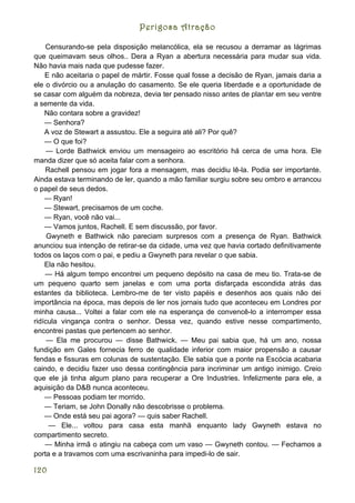 Perigosa Atração

    Censurando-se pela disposição melancólica, ela se recusou a derramar as lágrimas
que queimavam seus olhos.. Dera a Ryan a abertura necessária para mudar sua vida.
Não havia mais nada que pudesse fazer.
    E não aceitaria o papel de mártir. Fosse qual fosse a decisão de Ryan, jamais daria a
ele o divórcio ou a anulação do casamento. Se ele queria liberdade e a oportunidade de
se casar com alguém da nobreza, devia ter pensado nisso antes de plantar em seu ventre
a semente da vida.
    Não contara sobre a gravidez!
    — Senhora?
    A voz de Stewart a assustou. Ele a seguira até ali? Por quê?
    — O que foi?
     — Lorde Bathwick enviou um mensageiro ao escritório há cerca de uma hora. Ele
manda dizer que só aceita falar com a senhora.
    Rachell pensou em jogar fora a mensagem, mas decidiu lê-la. Podia ser importante.
Ainda estava terminando de ler, quando a mão familiar surgiu sobre seu ombro e arrancou
o papel de seus dedos.
    — Ryan!
    — Stewart, precisamos de um coche.
    — Ryan, você não vai...
    — Vamos juntos, Rachell. E sem discussão, por favor.
     Gwyneth e Bathwick não pareciam surpresos com a presença de Ryan. Bathwick
anunciou sua intenção de retirar-se da cidade, uma vez que havia cortado definitivamente
todos os laços com o pai, e pediu a Gwyneth para revelar o que sabia.
    Ela não hesitou.
    — Há algum tempo encontrei um pequeno depósito na casa de meu tio. Trata-se de
um pequeno quarto sem janelas e com uma porta disfarçada escondida atrás das
estantes da biblioteca. Lembro-me de ter visto papéis e desenhos aos quais não dei
importância na época, mas depois de ler nos jornais tudo que aconteceu em Londres por
minha causa... Voltei a falar com ele na esperança de convencê-lo a interromper essa
ridícula vingança contra o senhor. Dessa vez, quando estive nesse compartimento,
encontrei pastas que pertencem ao senhor.
     — Ela me procurou — disse Bathwick. — Meu pai sabia que, há um ano, nossa
fundição em Gales fornecia ferro de qualidade inferior com maior propensão a causar
fendas e fissuras em colunas de sustentação. Ele sabia que a ponte na Escócia acabaria
caindo, e decidiu fazer uso dessa contingência para incriminar um antigo inimigo. Creio
que ele já tinha algum plano para recuperar a Ore Industries. Infelizmente para ele, a
aquisição da D&B nunca aconteceu.
    — Pessoas podiam ter morrido.
    — Teriam, se John Donally não descobrisse o problema.
    — Onde está seu pai agora? — quis saber Rachell.
     — Ele... voltou para casa esta manhã enquanto lady Gwyneth estava no
compartimento secreto.
    — Minha irmã o atingiu na cabeça com um vaso — Gwyneth contou. — Fechamos a
porta e a travamos com uma escrivaninha para impedi-lo de sair.

120
 