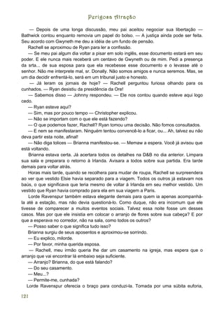 Perigosa Atração

    — Depois de uma longa discussão, meu pai aceitou negociar sua libertação —
Bathwick contou enquanto removia um papel do bolso. — A justiça ainda pode ser feita.
Seu acordo com Gwyneth me deu a idéia de um fundo de pensão.
    Rachell se aproximou de Ryan para ler a confissão.
    — Se meu pai algum dia voltar a pisar em solo inglês, esse documento estará em seu
poder. E ele nunca mais receberá um centavo de Gwyneth ou de mim. Pedi a presença
da srta... de sua esposa para que ela recebesse esse documento e o levasse até o
senhor. Não me interprete mal, sr. Donally. Não somos amigos e nunca seremos. Mas, se
um dia decidir enfrentá-lo, será em um tribunal justo e honesto.
    — Já leram os jornais de hoje? — Rachell perguntou furiosa olhando para os
cunhados. — Ryan desistiu da presidência da Ore!
    — Sabemos disso — Johnny respondeu. — Ele nos contou quando esteve aqui logo
cedo.
    — Ryan esteve aqui?
    — Sim, mas por pouco tempo — Christopher explicou.
    — Não se importam com o que ele está fazendo?
    — O que podemos fazer, Rachell? Ryan tomou uma decisão. Não fomos consultados.
    — E nem se manifestaram. Ninguém tentou convencê-lo a ficar, ou... Ah, talvez eu não
deva partir esta noite, afinal!
    — Não diga tolices — Brianna manifestou-se. — Memaw a espera. Você já avisou que
está voltando.
    Brianna estava certa. Já acertara todos os detalhes na D&B no dia anterior. Limpara
sua sala e preparara o retorno à Irlanda. Avisara a todos sobre sua partida. Era tarde
demais para voltar atrás.
    Horas mais tarde, quando se recolhera para mudar de roupa, Rachell se surpreendera
ao ver que vestido Elsie havia separado para a viagem. Todos os outros já estavam nos
baús, o que significava que teria mesmo de voltar à Irlanda em seu melhor vestido. Um
vestido que Ryan havia comprado para ela em sua viagem a Paris.
    Lorde Ravenspur também estava elegante demais para quem ia apenas acompanhá-
la até a estação, mas não devia questioná-lo. Como duque, não era incomum que ele
tivesse de comparecer a muitos eventos sociais. Talvez essa noite fosse um desses
casos. Mas por que ele insistia em colocar o arranjo de flores sobre sua cabeça? E por
que a esperava no corredor, não na sala, como todos os outros?
    — Posso saber o que significa tudo isso?
    Brianna surgiu de seus aposentos e aproximou-se sorrindo.
    — Eu explico, milorde.
    — Por favor, minha querida esposa.
    — Rachell, meu irmão queria lhe dar um casamento na igreja, mas espera que o
arranjo que vai encontrar lá embaixo seja suficiente.
    — Arranjo? Brianna, do que está falando?
    — Do seu casamento.
    — Meu...?
    — Permite-me, cunhada?
   Lorde Ravenspur oferecia o braço para conduzi-la. Tomada por uma súbita euforia,

121
 