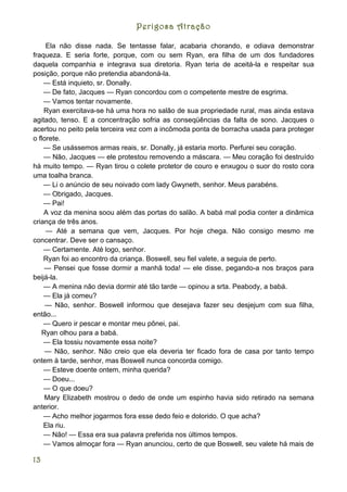 Perigosa Atração

     Ela não disse nada. Se tentasse falar, acabaria chorando, e odiava demonstrar
fraqueza. E seria forte, porque, com ou sem Ryan, era filha de um dos fundadores
daquela companhia e integrava sua diretoria. Ryan teria de aceitá-la e respeitar sua
posição, porque não pretendia abandoná-la.
    — Está inquieto, sr. Donally.
    — De fato, Jacques — Ryan concordou com o competente mestre de esgrima.
    — Vamos tentar novamente.
    Ryan exercitava-se há uma hora no salão de sua propriedade rural, mas ainda estava
agitado, tenso. E a concentração sofria as conseqüências da falta de sono. Jacques o
acertou no peito pela terceira vez com a incômoda ponta de borracha usada para proteger
o florete.
    — Se usássemos armas reais, sr. Donally, já estaria morto. Perfurei seu coração.
    — Não, Jacques — ele protestou removendo a máscara. — Meu coração foi destruído
há muito tempo. — Ryan tirou o colete protetor de couro e enxugou o suor do rosto cora
uma toalha branca.
    — Li o anúncio de seu noivado com lady Gwyneth, senhor. Meus parabéns.
    — Obrigado, Jacques.
    — Pai!
    A voz da menina soou além das portas do salão. A babá mal podia conter a dinâmica
criança de três anos.
     — Até a semana que vem, Jacques. Por hoje chega. Não consigo mesmo me
concentrar. Deve ser o cansaço.
    — Certamente. Até logo, senhor.
    Ryan foi ao encontro da criança. Boswell, seu fiel valete, a seguia de perto.
    — Pensei que fosse dormir a manhã toda! — ele disse, pegando-a nos braços para
beijá-la.
    — A menina não devia dormir até tão tarde — opinou a srta. Peabody, a babá.
    — Ela já comeu?
     — Não, senhor. Boswell informou que desejava fazer seu desjejum com sua filha,
então...
    — Quero ir pescar e montar meu pônei, pai.
   Ryan olhou para a babá.
    — Ela tossiu novamente essa noite?
     — Não, senhor. Não creio que ela deveria ter ficado fora de casa por tanto tempo
ontem à tarde, senhor, mas Boswell nunca concorda comigo.
    — Esteve doente ontem, minha querida?
    — Doeu...
    — O que doeu?
    Mary Elizabeth mostrou o dedo de onde um espinho havia sido retirado na semana
anterior.
    — Acho melhor jogarmos fora esse dedo feio e dolorido. O que acha?
    Ela riu.
    — Não! — Essa era sua palavra preferida nos últimos tempos.
    — Vamos almoçar fora — Ryan anunciou, certo de que Boswell, seu valete há mais de

13
 