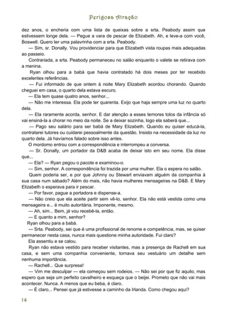 Perigosa Atração

dez anos, o encheria com uma lista de queixas sobre a srta. Peabody assim que
estivessem longe dela. — Pegue a vara de pescar de Elizabeth. Ah, e leve-a com você,
Boswell. Quero ter uma palavrinha com a srta. Peabody.
    — Sim, sr. Donally. Vou providenciar para que Elizabeth vista roupas mais adequadas
ao passeio.
    Contrariada, a srta. Peabody permaneceu no salão enquanto o valete se retirava com
a menina.
    Ryan olhou para a babá que havia contratado há dois meses por ter recebido
excelentes referências.
    — Fui informado de que ontem à noite Mary Elizabeth acordou chorando. Quando
cheguei em casa, o quarto dela estava escuro.
    — Ela tem quase quatro anos, senhor...
    — Não me interessa. Ela pode ter quarenta. Exijo que haja sempre uma luz no quarto
dela.
    — Ela raramente acorda, senhor. E dar atenção a esses temores tolos da infância só
vai ensiná-la a chorar no meio da noite. Se a deixar sozinha, logo ela saberá que...
    — Pago seu salário para ser babá de Mary Elizabeth. Quando eu quiser educá-la,
contratarei tutores ou cuidarei pessoalmente da questão. Insisto na necessidade da luz no
quarto dela. Já havíamos falado sobre isso antes.
    O mordomo entrou com a correspondência e interrompeu a conversa.
    — Sr. Donally, um portador da D&B acaba de deixar isto em seu nome. Ela disse
que...
    — Ela? — Ryan pegou o pacote e examinou-o.
    — Sim, senhor. A correspondência foi trazida por uma mulher. Ela o espera no salão.
    Quem poderia ser, e por que Johnny ou Stewart enviavam alguém da companhia à
sua casa num sábado? Além do mais, não havia mulheres mensageiras na D&B. E Mary
Elizabeth o esperava para ir pescar.
    — Por favor, pague a portadora e dispense-a.
    — Não creio que ela aceite partir sem vê-lo, senhor. Ela não está vestida como uma
mensageira e... é muito autoritária. Imponente, mesmo.
    — Ah, sim... Bem, já vou recebê-la, então.
    — E quanto a mim, senhor?
   Ryan olhou para a babá.
    — Srta. Peabody, sei que é uma profissional de renome e competência, mas, se quiser
permanecer nesta casa, nunca mais questione minha autoridade. Fui claro?
    Ela assentiu e se calou.
    Ryan não estava vestido para receber visitantes, mas a presença de Rachell em sua
casa, e sem uma companhia conveniente, tornava seu vestuário um detalhe sem
nenhuma importância.
    — Rachell... Que surpresa!
    — Vim me desculpar — ela começou sem rodeios. — Não sei por que fiz aquilo, mas
espero que seja um perfeito cavalheiro e esqueça que o beijei. Prometo que não vai mais
acontecer. Nunca. A menos que eu beba, é claro.
    — É claro... Pensei que já estivesse a caminho da Irlanda. Como chegou aqui?

14
 