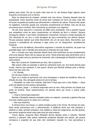 Perigosa Atração

joelhos para baixo. Em pé na parte mais rasa do rio, ela tentava fisgar alguma coisa
enquanto conversava com a menina.
    Ryan as observava da margem, sentado sob uma árvore. Gostava daquela área da
propriedade. Eram duzentos acres de terras bem cuidadas em torno da casa, mais dez
mil acres ocupados por pastos que alimentavam o rebanho de cabras. Possuía três casas
na Inglaterra, incluindo aquela que comprara recentemente em Bristol, mas era ali que
encontrava paz e conforto. Sem mencionar os contratos e os negócios.
    Há oito anos assumira o comando da D&B como presidente, mas a grande riqueza
que amealhara vinha de seus investimentos na indústria de ferro e minério. Sempre
conseguira realizar o que todos consideravam impossível, inclusive a hostil aquisição da
Ore Industries há um ano, o mais divulgado de seus movimentos nos últimos tempos.
Poucas pessoas sabiam que lorde Devonshire era um de seus alvos. Devonshire, que
ocupava a presidência da empresa e agia como um rei sanguinário, acreditava-se
intocável.
    Para se livrar da falência, Devonshire negociara o noivado da sobrinha, de quem era
guardião legal, com o irlandês que arrancara a empresa de suas mãos.
    Sim, o noivado com lady Gwyneth Abbott traria mais benefícios do que simplesmente
uma nova esposa. Ryan não se casava por amor. Havia enterrado esse sentimento com a
esposa há quatro anos,ou pensava ter enterrado, até a declaração de Rachell no baile da
noite anterior.
    Mas não a queria ali. Exatamente por isso, não a queria ali.
    Não queria voltar ao passado e sentir-se vulnerável outra vez. Era tarde demais para
mudar, mesmo que quisesse. E não queria. Queria que Rachell voltasse para a Irlanda.
Queria ter paz outra vez.
    — Sr. Donally.
    Um de seus criados o chamava.
    Ryan viu o criado se aproximar com uma mensagem e, depois de recebê-la, olhou na
direção da casa. Seu advogado estava em pé no terraço.
    — Elizabeth, eu volto num instante, está bem? Fique aqui com a srta. Bailey — disse
antes de afastar-se com passos apressados.
    — Está bem, papai — a menina respondeu sem se virar. Pela primeira vez desde que
podia se lembrar, Ryan experimentava um grande alívio por trocar o prazer pelos
negócios.
    — Você é minha fada-madrinha?
    Rachell e Elizabeth estavam sentadas sobre um cobertor, comendo a galinha frita que
uma das criadas pusera no cesto com o almoço.
    — Sou sua madrinha.
    A menina tocou sua trança, e o gesto simples quase a fez chorar. No terraço da casa,
Ryan ainda conversava com o desconhecido. A distância entre sua vida próspera e
estável e a dela, também próspera, mas solitária e cheia de insegurança, era tão grande,
que sentia vergonha ainda maior pela cena da noite anterior.
    Pouco depois, enquanto Mary Elizabeth dormia deitada sobre o cobertor, Rachell
retomou a pescaria. Não estava realmente prestando atenção aos peixes, até porque
começava a suspeitar de que eles nem existissem naquele rio, mas aproveitava a

16
 