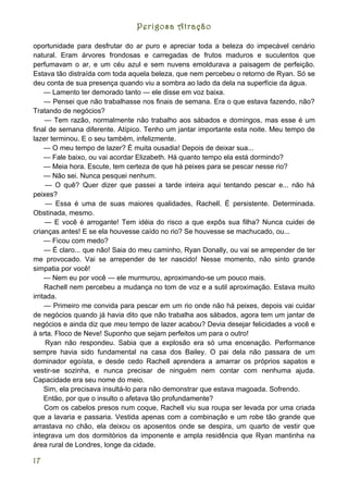 Perigosa Atração

oportunidade para desfrutar do ar puro e apreciar toda a beleza do impecável cenário
natural. Eram árvores frondosas e carregadas de frutos maduros e suculentos que
perfumavam o ar, e um céu azul e sem nuvens emoldurava a paisagem de perfeição.
Estava tão distraída com toda aquela beleza, que nem percebeu o retorno de Ryan. Só se
deu conta de sua presença quando viu a sombra ao lado da dela na superfície da água.
     — Lamento ter demorado tanto — ele disse em voz baixa.
     — Pensei que não trabalhasse nos finais de semana. Era o que estava fazendo, não?
Tratando de negócios?
     — Tem razão, normalmente não trabalho aos sábados e domingos, mas esse é um
final de semana diferente. Atípico. Tenho um jantar importante esta noite. Meu tempo de
lazer terminou. E o seu também, infelizmente.
     — O meu tempo de lazer? É muita ousadia! Depois de deixar sua...
     — Fale baixo, ou vai acordar Elizabeth. Há quanto tempo ela está dormindo?
     — Meia hora. Escute, tem certeza de que há peixes para se pescar nesse rio?
     — Não sei. Nunca pesquei nenhum.
     — O quê? Quer dizer que passei a tarde inteira aqui tentando pescar e... não há
peixes?
      — Essa é uma de suas maiores qualidades, Rachell. É persistente. Determinada.
Obstinada, mesmo.
     — E você é arrogante! Tem idéia do risco a que expôs sua filha? Nunca cuidei de
crianças antes! E se ela houvesse caído no rio? Se houvesse se machucado, ou...
     — Ficou com medo?
     — É claro... que não! Saia do meu caminho, Ryan Donally, ou vai se arrepender de ter
me provocado. Vai se arrepender de ter nascido! Nesse momento, não sinto grande
simpatia por você!
     — Nem eu por você — ele murmurou, aproximando-se um pouco mais.
     Rachell nem percebeu a mudança no tom de voz e a sutil aproximação. Estava muito
irritada.
     — Primeiro me convida para pescar em um rio onde não há peixes, depois vai cuidar
de negócios quando já havia dito que não trabalha aos sábados, agora tem um jantar de
negócios e ainda diz que meu tempo de lazer acabou? Devia desejar felicidades a você e
à srta. Floco de Neve! Suponho que sejam perfeitos um para o outro!
      Ryan não respondeu. Sabia que a explosão era só uma encenação. Performance
sempre havia sido fundamental na casa dos Bailey. O pai dela não passara de um
dominador egoísta, e desde cedo Rachell aprendera a amarrar os próprios sapatos e
vestir-se sozinha, e nunca precisar de ninguém nem contar com nenhuma ajuda.
Capacidade era seu nome do meio.
     Sim, ela precisava insultá-lo para não demonstrar que estava magoada. Sofrendo.
     Então, por que o insulto o afetava tão profundamente?
     Com os cabelos presos num coque, Rachell viu sua roupa ser levada por uma criada
que a lavaria e passaria. Vestida apenas com a combinação e um robe tão grande que
arrastava no chão, ela deixou os aposentos onde se despira, um quarto de vestir que
integrava um dos dormitórios da imponente e ampla residência que Ryan mantinha na
área rural de Londres, longe da cidade.

17
 