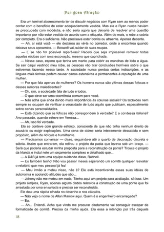 Perigosa Atração

    Era um terrível aborrecimento ter de discutir negócios com Ryan sem ao menos poder
contar com o benefício de estar adequadamente vestida. Mas ela e Ryan nunca haviam
se preocupado com modéstia, e não seria agora que deixaria de resolver uma questão
importante por não estar vestida de acordo com a etiqueta. Além do mais, o robe a cobria
por completo. Era o suficiente. Não precisava estar bonita ou atraente. Apenas decente.
    — Ah, aí está você — ele declarou ao vê-la no corredor, onde a encontrou quando
deixava seus aposentos. — Boswell vai cuidar de suas roupas.
    — E se não for possível repará-las? Receio que seja impossível remover todas
aquelas nódoas com uma escovação, mesmo que caprichada.
    — Nesse caso, espero que tenha um manto para cobrir as manchas de lodo e água.
Se sair daqui vestindo meu robe, as pessoas vão tirar conclusões horríveis sobre o que
estivemos fazendo nessa tarde. A sociedade nunca perdoa certas indiscrições, e as
línguas mais ferinas podem causar danos extensivos e permanentes à reputação de uma
mulher.
    — Por que fala apenas de mulheres? Os homens nunca são vítimas dessas fofocas e
desses rumores maledicentes?
    — Oh, sim, a sociedade fala de tudo e todos.
    — O que deve ser uma ocorrência comum para você.
    — Não acha que anda dando muita importância às colunas sociais? Os tablóides nem
sempre se ocupam de verificar a veracidade de tudo aquilo que publicam, especialmente
sobre certas personalidades.
    — Está dizendo que as fofocas não correspondem à verdade? E a condessa italiana?
Ano passado, quando esteve em Veneza...
    — Ah, isso foi verdade.
    Ela se conteve com grande esforço, consciente de que não tinha nenhum direito de
acusá-lo ou exigir explicações. Uma cena de ciúme seria inteiramente descabida e sem
propósito, além de ridícula e humilhante.
    — Precisamos conversar — disse, seguindo-o até o quarto de decoração discreta e
sóbria. Assim que entraram, ela retirou o projeto da pasta que levava sob um braço. —
Será que poderia estudar minha proposta para a reconstrução da ponte? Trouxe o projeto
da Irlanda e incluí nele um orçamento complexo e detalhado que...
    — A D&B já tem uma equipe cuidando disso, Rachell.
    — Eu também tenho! Não vou passar meses esperando um comitê qualquer reavaliar
o relatório que meu pessoal já fez!
    — Meu irmão a meteu nisso, não é? Ele está incentivando essas suas idéias de
autonomia e apoiando atitudes que são...
    — Johnny não me meteu em nada. Tenho aqui um projeto para avaliação, só isso. Um
projeto simples, Ryan, apenas alguns dados relativos à construção de uma ponte que foi
arrastada por uma enxurrada e precisa ser reconstruída.
    Ele deu uma rápida olhada no desenho e nos cálculos.
    — Não vejo o nome de Allan Marrow aqui. Quem é o engenheiro encarregado?
    — Eu.
    — Ah... Entendi. Acha que vindo me procurar diretamente vai conseguir escapar da
formalidade do comitê. Precisa da minha ajuda. Era essa a intenção por trás daquela

18
 