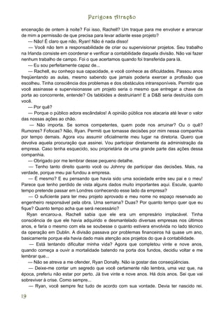 Perigosa Atração

encenação de ontem à noite? Foi isso, Rachell? Um traque para me envolver e arrancar
de mim a permissão de que precisa para levar adiante esse projeto?
    — Não! É claro que não, Ryan! Não é nada disso!
    — Você não tem a responsabilidade de criar ou supervisionar projetos. Seu trabalho
na Irlanda consiste em coordenar e verificar a contabilidade daquela divisão. Não vai fazer
nenhum trabalho de campo. Foi o que acertamos quando foi transferida para lá.
    — Eu sou perfeitamente capaz de...
    — Rachell, eu conheço sua capacidade, e você conhece as dificuldades. Passou anos
freqüentando as aulas, mesmo sabendo que jamais poderia exercer a profissão que
escolheu. Tinha consciência dos problemas e dos obstáculos intransponíveis. Permitir que
você assinasse e supervisionasse um projeto seria o mesmo que entregar a chave da
porta ao concorrente, entende? Os tablóides a destruiriam! E a D&B seria destruída com
você.
    — Por quê?
    — Porque o público adora escândalos! A opinião pública nos atacaria até levar o valor
das nossas ações ao chão.
    — Não importa. Se somos competentes, quem pode nos arruinar? Ou o quê?
Rumores? Fofocas? Não, Ryan. Permiti que tomasse decisões por mim nessa companhia
por tempo demais. Agora vou assumir oficialmente meu lugar na diretoria. Quero que
devolva aquela procuração que assinei. Vou participar diretamente da administração da
empresa. Caso tenha esquecido, sou proprietária de uma grande parte das ações dessa
companhia.
    — Obrigado por me lembrar desse pequeno detalhe.
    — Tenho tanto direito quanto você ou Johnny de participar das decisões. Mais, na
verdade, porque meu pai fundou a empresa.
    — É mesmo? E eu pensando que havia sido uma sociedade entre seu pai e o meu!
Parece que tenho perdido de vista alguns dados muito importantes aqui. Escute, quanto
tempo pretende passar em Londres conhecendo esse lado da empresa?
    — O suficiente para ter meu projeto aprovado e meu nome no espaço reservado ao
engenheiro responsável pela obra. Uma semana? Duas? Por quanto tempo quer que eu
fique? Quanto tempo acha que será necessário?
   Ryan encarou-a. Rachell sabia que ele era um empresário implacável. Tinha
consciência de que ele havia adquirido e desmantelado diversas empresas nos últimos
anos, e faria o mesmo com ela se soubesse o quanto estivera envolvida no lado técnico
da operação em Dublin. A divisão passava por problemas financeiros há quase um ano,
basicamente porque ela havia dado mais atenção aos projetos do que à contabilidade.
    — Está tentando dificultar minha vida? Agora que completou vinte e nove anos,
quando começa a ouvir a mortalidade batendo na porta dos fundos, decidiu voltar e me
lembrar que...
    — Não se atreva a me ofender, Ryan Donally. Não ia gostar das conseqüências.
    — Deixe-me contar um segredo que você certamente não lembra, uma vez que, na
época, preferiu não estar por perto. Já tive vinte e nove anos. Há dois anos. Sei que vai
sobreviver à crise. Como sempre...
    — Ryan, você sempre fez tudo de acordo com sua vontade. Devia ter nascido rei.

19
 