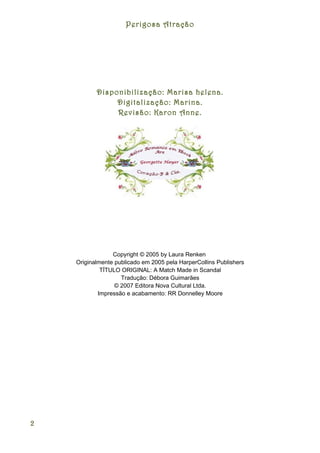Perigosa Atração




           Disponibilização: Marisa helena.
                Digitalização: Marina.
                Revisão: Karon Anne.




                 Copyright © 2005 by Laura Renken
    Originalmente publicado em 2005 pela HarperCollins Publishers
             TÍTULO ORIGINAL: A Match Made in Scandal
                    Tradução: Débora Guimarães
                  © 2007 Editora Nova Cultural Ltda.
            Impressão e acabamento: RR Donnelley Moore




2
 