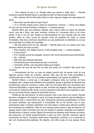 Perigosa Atração

     — Tem certeza de que o sr. Donally sabe que passei a noite aqui? — Rachell
perguntou quando Boswell deixou a bandeja de café na mesa da sala de jantar.
    — Sim, senhora. Ele foi informado ontem à noite, logo que chegou em casa depois do
jantar.
    — Quer dizer que ele está em casa? Aqui?
    — O sr. Donally chegou pouco antes do amanhecer, senhora. — Havia uma alegria
em sua voz que a desconcertava e intrigava. — E estava exausto.
     Rachell sabia que sua presença naquela casa violava todas as regras de etiqueta
moral, mas ela e Ryan não eram amantes, embora já o houvesse visto nu há muito
tempo. E ele a vira em pior estado de descompostura do que naquele robe da noite
anterior. Além do mais, nunca se ocupara muito de questões da moda ou outras
frivolidades. Não dava nenhuma importância ao que publicavam os tablóides ou ao que
era comentado nos salões da sociedade.
    — Ele não gosta muito de mim, Boswell — Rachell disse com um suspiro que soou
estranho mesmo aos seus ouvidos.
    — Pelo contrário, srta. Bailey. Nunca o vi tão zangado antes — o valete protestou.
    — E isso é bom?
    — O sr. Donally nunca fica zangado, senhora. Ele nunca demonstra seus sentimentos.
    — Ah... entendo.
    — Não creio que entenda realmente.
    — Compreendo que minha presença aqui o incomoda.
    — Incomoda, de fato, mas não pelas razões que imagina.
     — Escute, por que ele não fica na casa que possui em Londres? Não seria mais
simples?
     — Normalmente ele fica na casa da cidade quando tem de passar mais do que
algumas poucas noites em Londres, senhora. Mas aqui ele tem mais privacidade e
conforto para ele e a filha. Por isso prefere a propriedade rural, apesar da distância.
     Rachell folheou o jornal que o mensageiro entregava todas as manhãs. Já havia
cavalgado até a capela onde Kathleen fora sepultada, graças à gentileza de Boswell que
providenciara calça de montaria e colete, além de uma égua dócil que comandara sem
nenhuma dificuldade, e agora estava na sala, tomando seu desjejum. Mas não podia ficar
o dia todo ali, bebendo café, lendo o jornal e pensando onde Ryan havia passado a noite.
Ou por que ainda dormia, apesar do adiantado da hora.
    Irritada por ele permanecer na cama enquanto todo o seu futuro era incerto, Rachell
terminou o desjejum e foi explorar a casa. Um longo corredor partia da sala de refeições e
atravessava todo o comprimento da casa, oferecendo inúmeras possibilidades na forma
de portas fechadas que provocavam a curiosidade. Ela as foi abrindo uma a uma,
examinando salas e estúdios mobiliados com bom gosto e criados para oferecer conforto
aos moradores da residência. Atrás de uma dessas portas estava a sala de esgrima, um
espaço amplo e bem iluminado com piso de madeira e paredes revestidas por espelhos.
Rachell entrou e fechou a porta. Depois de examinar as estantes onde ficavam as armas,
ela empunhou um florete experimentando o peso da arma. Sozinha, executou alguns
movimentos de treino, investindo contra alvos imaginários, cortando o ar e movendo os
pés com impressionante agilidade. De repente, uma idéia surgiu em sua cabeça. Havia

21
 