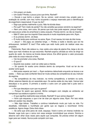 Perigosa Atração

    — Vim propor um duelo.
    — Um duelo? Perdeu o pouco juízo que tinha, Rachell?
     — Escute o que tenho a propor. Se eu vencer, você enviará meu projeto para a
avaliação do comitê, com meu nome ocupando o espaço reservado para a identificação
do engenheiro responsável. O que me diz?
    — Digo que perdeu realmente o juízo. Não há dúvida disso.
    — Por quê? Tem medo de perder? Ou não acredita que posso vencê-lo na esgrima?
    — Nem uma coisa, nem outra. Só penso que tudo isso pode esperar, porque cheguei
em casa pouco antes do amanhecer e estou exausto. Preciso dormir, se não se importa.
    — Não! É claro que me importo! Esse assunto é muito importante para mim, Ryan.
    — E eu preciso dormir. Já disse.
    — É muito tarde para continuar na cama, Ryan. O sol nasceu há mais de três horas.
    — Jesus! — Ele jogou as cobertas longe. — Perdeu a razão e decidiu que vai me
enlouquecer, também? É isso? Pois saiba que está muito perto de realizar esse seu
propósito.
    Felizmente, Ryan não estava nu, mas vestia uma calça de pijama fina, larga e de cós
baixo que mais revelava do que escondia. Rachell suspirou aliviada ao vê-lo se dirigir ao
quarto de vestir. Ao menos se livraria dessa tortura. Era difícil ignorar o calor provocado
pela visão do corpo másculo e forte. .
    — Vai me prometer uma coisa, Rachell.
    — O que é?
    — Quando isso acabar, você vai voltar para a Irlanda.
     — Só quando for aceita como diretora dentro da companhia. Você vai ter de me
aceitar como igual.
    — Mal posso esperar por isso! — Ryan exclamou debochado enquanto se lavava e se
vestia. — Noto que está confiante! Deve ter muita certeza da competência do seu instrutor
de esgrima.
     — Na competência do meu instrutor, na minha competência, e também na sorte.
Afinal, estamos falando de um sacerdote aqui. Os santos estão do meu lado. Vamos lutar
descalços e na grama. O primeiro a acertar o outro com um golpe leal e justo será o
vencedor.
    — Por que descalços e por que na grama?
     — Porque foi assim que aprendi. Minha vantagem com relação ao ambiente vai
compensar sua estatura superior à minha.
    — O que significa realmente esse embate, Rachell? O que vamos disputar?
    — Acho que esqueceu o que é ter de lutar por alguma coisa, Ryan. Por isso reluta
tanto em aceitar meu desafio.
     — Não diga tolices. Trabalhei e continuo trabalhando muito por tudo na vida. Fui
desafiado, intimidado e humilhado por gente que se negava a reconhecer minha
existência. Agora chega. Estou farto disso.
    — Se acha que sinto pena de você, esqueça. Você é como um imenso incêndio na
floresta: suga tudo que o cerca com essa energia incontrolável que emana. Domina e
absorve sem olhar duas vezes para aquilo que conquista. Só precisa entrar em algum
lugar para ser notado. Nunca pude competir com isso.

23
 