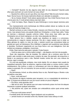 Perigosa Atração

     — Competir? Quando me deu alguma coisa além do seu desprezo? Quando pude
olhar para você sem ver outro homem em seus olhos?
    — Quando foi a última vez em que olhou nos meus olhos? Não há outro homem neles,
Ryan. Nunca houve. Se tivesse realmente olhado com atenção no passado...
    — Se eu tivesse olhado? Você estava apaixonada por meu irmão! Nunca houve uma
chance para nós. E você sempre deixou isso bem claro.
     — Você me beijou, Ryan. Depois foi para Edimburgo e nunca sequer escreveu para
mim.
     Era impressionante como lembranças da infância podiam elevar as razões de uma
pessoa até fazê-las chegar à lua.
    Rachell conhecia os seis irmãos Donally, crescera com Brianna e Ryan, os dois mais
novos, mas sempre tivera uma paixão infantil por Christopher, o irmão mais velho. Todas
as meninas o adoravam naquele uniforme militar. Onze anos mais velho que ela,
Christopher era um herói inatingível, um mito. Uma obsessão da infância.
     Ryan sempre fora o rebelde, aquele que desafiava as regras e a provocava,
convencendo-a a segui-lo nessas aventuras. Era ele o rapaz ousado que ia visitar as
filhas gêmeas do vigário no meio da noite, o sedutor juvenil que conquistava todas as
garotas por quem se interessava. Ela e Kathleen o seguiam sem questionar suas atitudes
e decisões. Confiavam cegamente em sua força física e em sua inteligência. Com ele
sentiam-se corajosas, protegidas, invencíveis.
    Então, Ryan saíra de casa para ir estudar. E elas ficaram.
    — Você se casou com a minha melhor amiga! — ela disparou com tom de acusação.
     Ryan não respondeu. Não de imediato. Em silêncio, ele a conduziu para fora do
quarto, pelo corredor e pela porta para o exterior da casa. No gramado, ele empunhou o
florete e se posicionou para a luta. Rachell investiu contra ele com uma mistura de
técnica, vigor e vontade.
    Foi uma luta equilibrada, enérgica, mas muito rápida. Em um ataque mais ousado da
respeitável oponente, Ryan se esquivou, agarrou-a pelo pulso e a puxou contra o peito,
imobilizando-a. Ela inclinou o corpo e o arremessou por cima da cabeça, jogando-o de
costas no gramado. Por um momento, foi como se todo o ar escapasse de seus pulmões.
    — Ryan!
    Ele permaneceu imóvel, os olhos abertos fixos no céu. Rachell largou o florete e caiu
de joelhos a seu lado.
    — Ryan, você está bem?
     Ele precisou de alguns instantes para recuperar o ar e a capacidade de raciocinar e
falar. O choque era evidente em sua voz rouca e ainda um pouco ofegante.
    — Por Deus, onde aprendeu isso?
    — Não sei ao certo. Sei apenas que com esse movimento posso me livrar de ataques
traiçoeiros e superar qualquer adversário.
     — Na próxima vez, quero ser avisado com antecedência sobre quais armas serão
usadas.
    — Para que você possa vencer?
    O embate ainda não terminara. Agora duelavam com as palavras.
    — Jamais haverá um vencedor entre nós, Rachell. Esse nosso esforço é inútil.

24
 
