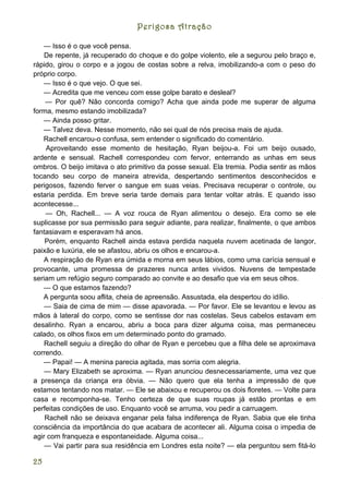Perigosa Atração

   — Isso é o que você pensa.
    De repente, já recuperado do choque e do golpe violento, ele a segurou pelo braço e,
rápido, girou o corpo e a jogou de costas sobre a relva, imobilizando-a com o peso do
próprio corpo.
   — Isso é o que vejo. O que sei.
   — Acredita que me venceu com esse golpe barato e desleal?
    — Por quê? Não concorda comigo? Acha que ainda pode me superar de alguma
forma, mesmo estando imobilizada?
   — Ainda posso gritar.
   — Talvez deva. Nesse momento, não sei qual de nós precisa mais de ajuda.
   Rachell encarou-o confusa, sem entender o significado do comentário.
    Aproveitando esse momento de hesitação, Ryan beijou-a. Foi um beijo ousado,
ardente e sensual. Rachell correspondeu com fervor, enterrando as unhas em seus
ombros. O beijo imitava o ato primitivo da posse sexual. Ela tremia. Podia sentir as mãos
tocando seu corpo de maneira atrevida, despertando sentimentos desconhecidos e
perigosos, fazendo ferver o sangue em suas veias. Precisava recuperar o controle, ou
estaria perdida. Em breve seria tarde demais para tentar voltar atrás. E quando isso
acontecesse...
    — Oh, Rachell... — A voz rouca de Ryan alimentou o desejo. Era como se ele
suplicasse por sua permissão para seguir adiante, para realizar, finalmente, o que ambos
fantasiavam e esperavam há anos.
    Porém, enquanto Rachell ainda estava perdida naquela nuvem acetinada de langor,
paixão e luxúria, ele se afastou, abriu os olhos e encarou-a.
   A respiração de Ryan era úmida e morna em seus lábios, como uma carícia sensual e
provocante, uma promessa de prazeres nunca antes vividos. Nuvens de tempestade
seriam um refúgio seguro comparado ao convite e ao desafio que via em seus olhos.
   — O que estamos fazendo?
   A pergunta soou aflita, cheia de apreensão. Assustada, ela despertou do idílio.
    — Saia de cima de mim — disse apavorada. — Por favor. Ele se levantou e levou as
mãos à lateral do corpo, como se sentisse dor nas costelas. Seus cabelos estavam em
desalinho. Ryan a encarou, abriu a boca para dizer alguma coisa, mas permaneceu
calado, os olhos fixos em um determinado ponto do gramado.
    Rachell seguiu a direção do olhar de Ryan e percebeu que a filha dele se aproximava
correndo.
   — Papai! — A menina parecia agitada, mas sorria com alegria.
    — Mary Elizabeth se aproxima. — Ryan anunciou desnecessariamente, uma vez que
a presença da criança era óbvia. — Não quero que ela tenha a impressão de que
estamos tentando nos matar. — Ele se abaixou e recuperou os dois floretes. — Volte para
casa e recomponha-se. Tenho certeza de que suas roupas já estão prontas e em
perfeitas condições de uso. Enquanto você se arruma, vou pedir a carruagem.
    Rachell não se deixava enganar pela falsa indiferença de Ryan. Sabia que ele tinha
consciência da importância do que acabara de acontecer ali. Alguma coisa o impedia de
agir com franqueza e espontaneidade. Alguma coisa...
    — Vai partir para sua residência em Londres esta noite? — ela perguntou sem fitá-lo

25
 